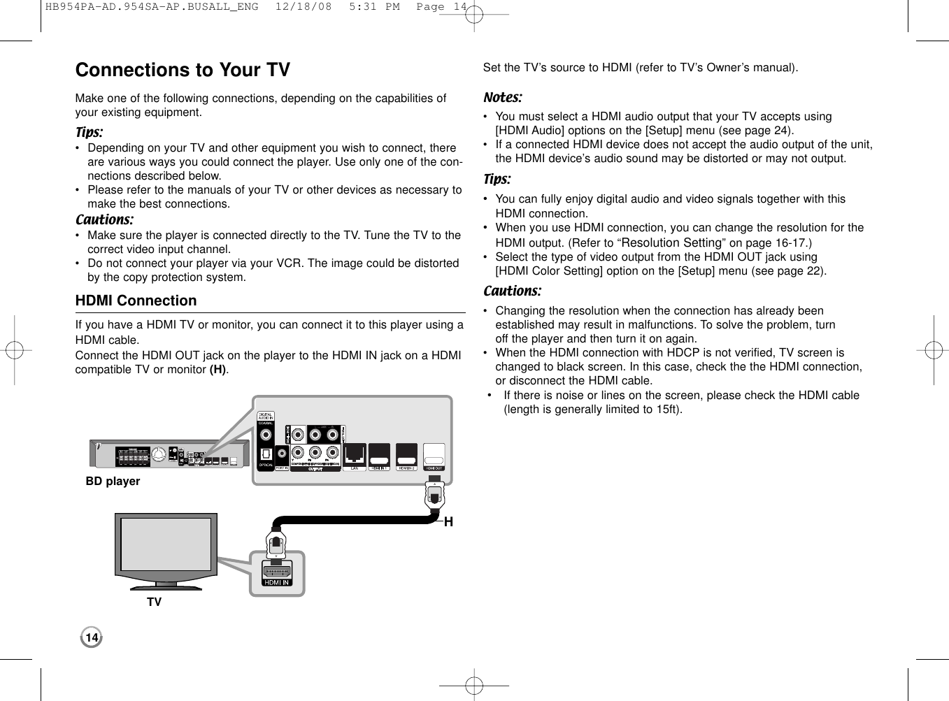 14Connections to Your TVMake one of the following connections, depending on the capabilities ofyour existing equipment.Tips:•Depending on your TV and other equipment you wish to connect, thereare various ways you could connect the player. Use only one of the con-nections described below.•Please refer to the manuals of your TV or other devices as necessary tomake the best connections.Cautions:•Make sure the player is connected directly to the TV. Tune the TV to thecorrect video input channel.•Do not connect your player via your VCR. The image could be distortedby the copy protection system.HDMI ConnectionIf you have a HDMI TV or monitor, you can connect it to this player using aHDMI cable.Connect the HDMI OUT jack on the player to the HDMI IN jack on a HDMI compatible TV or monitor (H).Set the TV’s source to HDMI (refer to TV’s Owner’s manual).Notes:•You must select a HDMI audio output that your TV accepts using [HDMI Audio] options on the [Setup] menu (see page 24). •If a connected HDMI device does not accept the audio output of the unit,the HDMI device’s audio sound may be distorted or may not output. Tips:•You can fully enjoy digital audio and video signals together with thisHDMI connection.•When you use HDMI connection, you can change the resolution for theHDMI output. (Refer to “Resolution Setting” on page 16-17.)•Select the type of video output from the HDMI OUT jack using [HDMI Color Setting] option on the [Setup] menu (see page 22). Cautions:•Changing the resolution when the connection has already been established may result in malfunctions. To solve the problem, turn off the player and then turn it on again.•When the HDMI connection with HDCP is not verified, TV screen ischanged to black screen. In this case, check the the HDMI connection,or disconnect the HDMI cable.•If there is noise or lines on the screen, please check the HDMI cable(length is generally limited to 15ft).HBD playerTVHB954PA-AD.954SA-AP.BUSALL_ENG  12/18/08  5:31 PM  Page 14