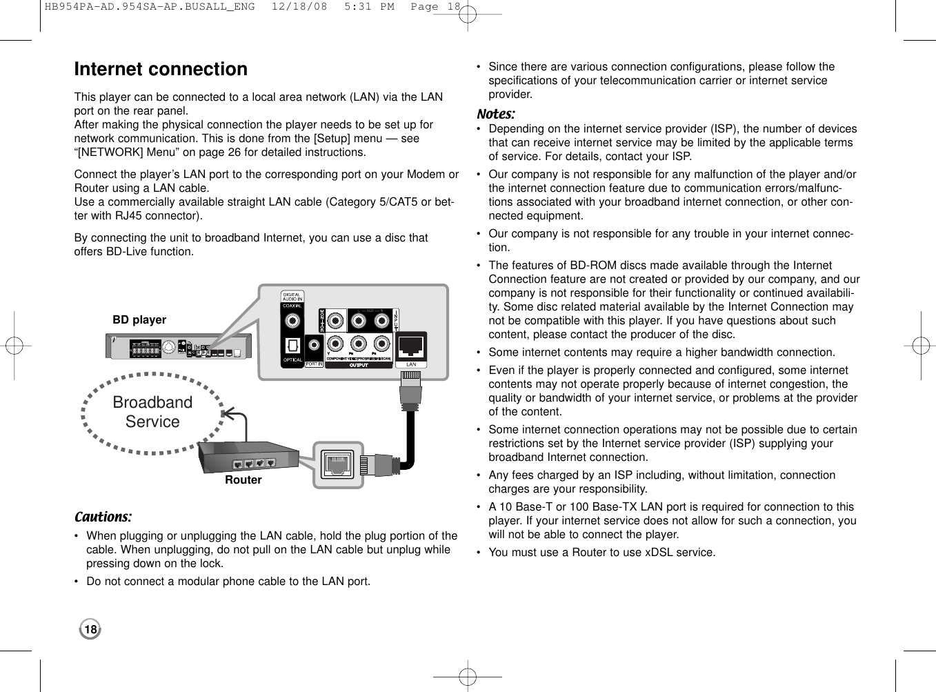 18Internet connectionThis player can be connected to a local area network (LAN) via the LANport on the rear panel.After making the physical connection the player needs to be set up for network communication. This is done from the [Setup] menu — see “[NETWORK] Menu” on page 26 for detailed instructions.Connect the player’s LAN port to the corresponding port on your Modem orRouter using a LAN cable.Use a commercially available straight LAN cable (Category 5/CAT5 or bet-ter with RJ45 connector).By connecting the unit to broadband Internet, you can use a disc thatoffers BD-Live function.Cautions:•When plugging or unplugging the LAN cable, hold the plug portion of thecable. When unplugging, do not pull on the LAN cable but unplug whilepressing down on the lock.•Do not connect a modular phone cable to the LAN port.•Since there are various connection configurations, please follow thespecifications of your telecommunication carrier or internet serviceprovider.Notes: •Depending on the internet service provider (ISP), the number of devicesthat can receive internet service may be limited by the applicable termsof service. For details, contact your ISP.•Our company is not responsible for any malfunction of the player and/orthe internet connection feature due to communication errors/malfunc-tions associated with your broadband internet connection, or other con-nected equipment.•Our company is not responsible for any trouble in your internet connec-tion.•The features of BD-ROM discs made available through the InternetConnection feature are not created or provided by our company, and ourcompany is not responsible for their functionality or continued availabili-ty. Some disc related material available by the Internet Connection maynot be compatible with this player. If you have questions about suchcontent, please contact the producer of the disc.•Some internet contents may require a higher bandwidth connection.•Even if the player is properly connected and configured, some internetcontents may not operate properly because of internet congestion, thequality or bandwidth of your internet service, or problems at the providerof the content.•Some internet connection operations may not be possible due to certainrestrictions set by the Internet service provider (ISP) supplying yourbroadband Internet connection.•Any fees charged by an ISP including, without limitation, connectioncharges are your responsibility.•A10 Base-T or 100 Base-TX LAN port is required for connection to thisplayer. If your internet service does not allow for such a connection, youwill not be able to connect the player.•You must use a Router to use xDSL service.BroadbandServiceRouterBD playerHB954PA-AD.954SA-AP.BUSALL_ENG  12/18/08  5:31 PM  Page 18