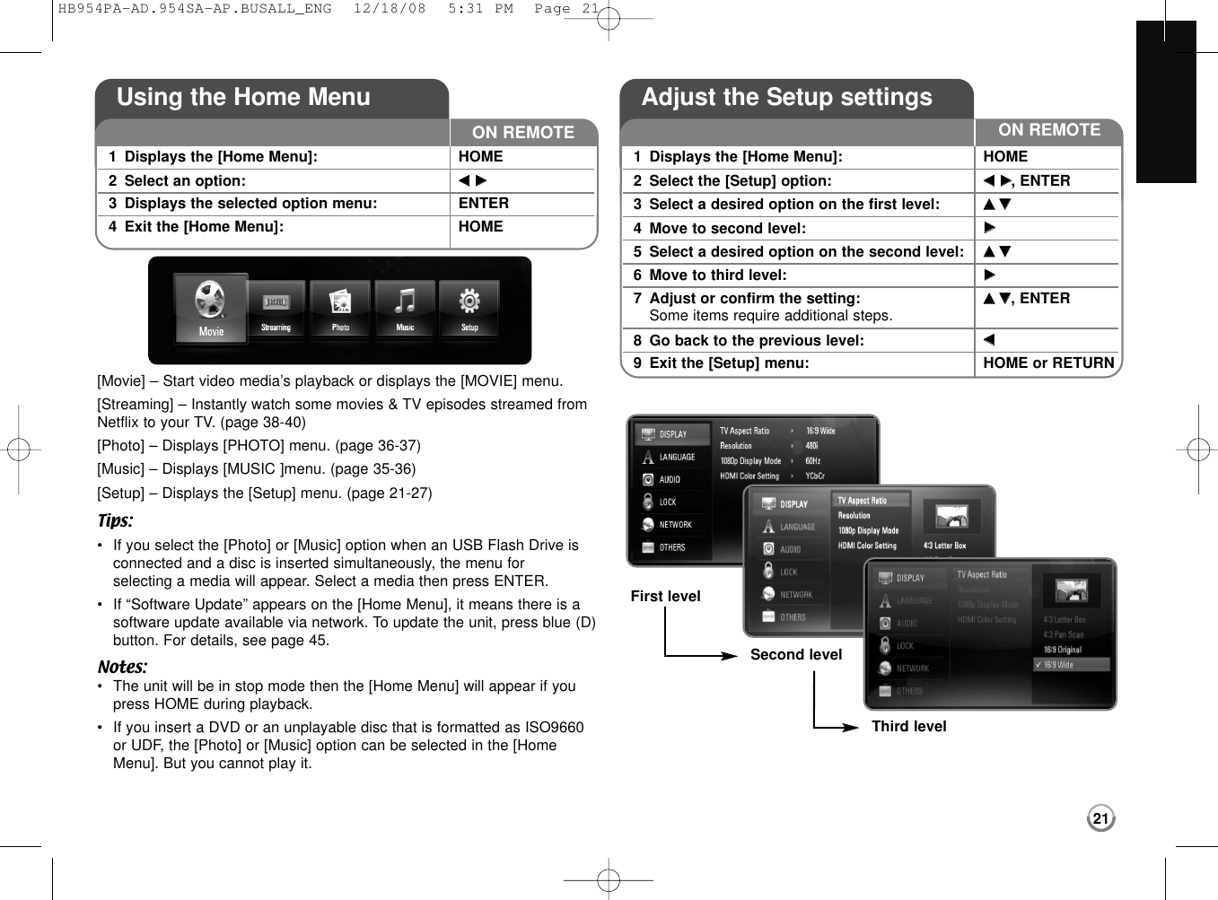 21[Movie] – Start video media’s playback or displays the [MOVIE] menu.[Streaming] – Instantly watch some movies &amp; TV episodes streamed fromNetflix to your TV. (page 38-40)[Photo] – Displays [PHOTO] menu. (page 36-37)[Music] – Displays [MUSIC ]menu. (page 35-36)[Setup] – Displays the [Setup] menu. (page 21-27)Tips:•If you select the [Photo] or [Music] option when an USB Flash Drive isconnected and a disc is inserted simultaneously, the menu for selecting a media will appear. Select a media then press ENTER.•If “Software Update” appears on the [Home Menu], it means there is asoftware update available via network. To update the unit, press blue (D)button. For details, see page 45.Notes:•The unit will be in stop mode then the [Home Menu] will appear if youpress HOME during playback.•If you insert a DVD or an unplayable disc that is formatted as ISO9660or UDF, the [Photo] or [Music] option can be selected in the [HomeMenu]. But you cannot play it.Using the Home Menu1Displays the [Home Menu]: HOME2Select an option:  bbBB3Displays the selected option menu: ENTER4Exit the [Home Menu]:  HOMEON REMOTEAdjust the Setup settings1Displays the [Home Menu]: HOME2Select the [Setup] option:  bbBB, ENTER3Select a desired option on the first level:  vv  VV4Move to second level:  BB5Select a desired option on the second level:  vv  VV6Move to third level:  BB7Adjust or confirm the setting: vv  VV, ENTERSome items require additional steps.8Go back to the previous level: bb9Exit the [Setup] menu: HOME or RETURNON REMOTEFirst levelSecond levelThird levelHB954PA-AD.954SA-AP.BUSALL_ENG  12/18/08  5:31 PM  Page 21