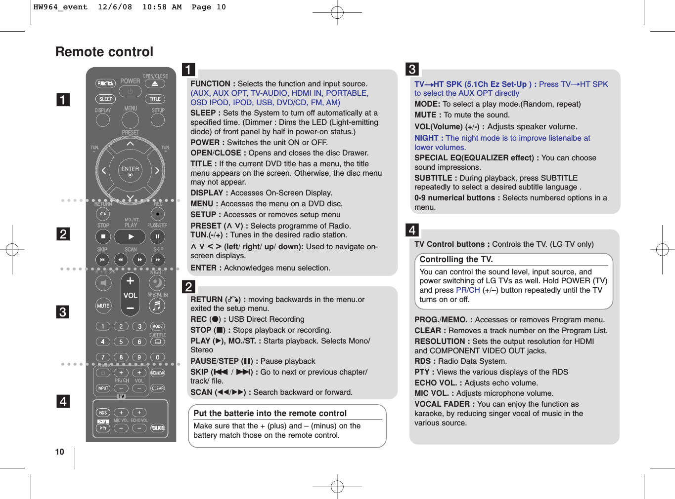 10Remote controlabcdFUNCTION : Selects the function and input source.(AUX, AUX OPT, TV-AUDIO, HDMI IN, PORTABLE,OSD IPOD, IPOD, USB, DVD/CD, FM, AM)SLEEP : Sets the System to turn off automatically at aspecified time. (Dimmer : Dims the LED (Light-emittingdiode) of front panel by half in power-on status.)POWER : Switches the unit ON or OFF.OPEN/CLOSE : Opens and closes the disc Drawer.TITLE : If the current DVD title has a menu, the titlemenu appears on the screen. Otherwise, the disc menumay not appear.DISPLAY : Accesses On-Screen Display.MENU : Accesses the menu on a DVD disc.SETUP : Accesses or removes setup menu PRESET (UU  uu) : Selects programme of Radio.TUN.(-/+) : Tunes in the desired radio station.UU  uu  II  ii(left/ right/ up/ down): Used to navigate on-screen displays.ENTER : Acknowledges menu selection.RETURN (O) : moving backwards in the menu.orexited the setup menu.REC (z): USB Direct RecordingSTOP (x) : Stops playback or recording.PLAY (B), MO./ST. : Starts playback. Selects Mono/StereoPAUSE/STEP (X) : Pause playback SKIP (../ &gt;&gt;) : Go to next or previous chapter/track/ file. SCAN (bb/BB) : Search backward or forward.TVttHT SPK (5.1Ch Ez Set-Up ) : Press TVtHT SPKto select the AUX OPT directly MODE: To  select a play mode.(Random, repeat)MUTE : To  mute the sound.VOL(Volume) (+/-) : Adjusts speaker volume.NIGHT : The night mode is to improve listenalbe atlower volumes.SPECIAL EQ(EQUALIZER effect) : You can choosesound impressions.SUBTITLE : During playback, press SUBTITLErepeatedly to select a desired subtitle language .0-9 numerical buttons : Selects numbered options in amenu.TV Control buttons : Controls the TV. (LG TV only)PROG./MEMO. : Accesses or removes Program menu.CLEAR : Removes a track number on the Program List.RESOLUTION : Sets the output resolution for HDMIand COMPONENT VIDEO OUT jacks.RDS : Radio Data System.PTY : Views the various displays of the RDS ECHO VOL. : Adjusts echo volume.MIC VOL. : Adjusts microphone volume.VOCAL FADER : You can enjoy the function askaraoke, by reducing singer vocal of music in thevarious source. Controlling the TV.You can control the sound level, input source, andpower switching of LG TVs as well. Hold POWER (TV)and press PR/CH (+/–) button repeatedly until the TVturns on or off.Put the batterie into the remote controlMake sure that the + (plus) and – (minus) on thebattery match those on the remote control.abcdHW964_event  12/6/08  10:58 AM  Page 10