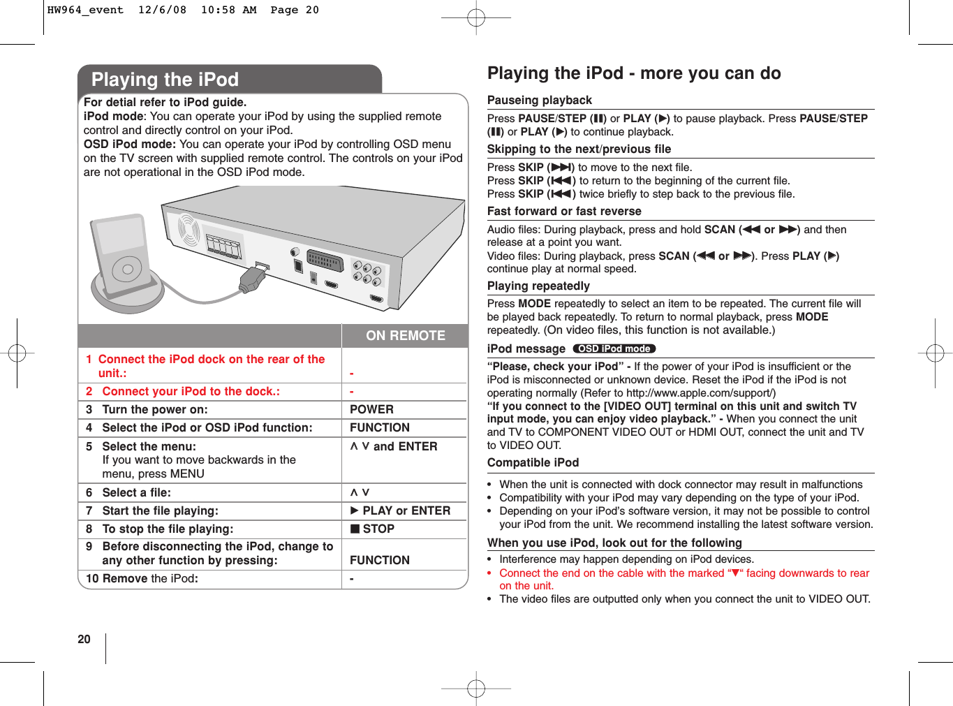 20Playing the iPod - more you can doPauseing playbackPress PAUSE/STEP (XX)or PLAY (BB)to pause playback. Press PAUSE/STEP(XX)or PLAY (BB)to continue playback.Skipping to the next/previous filePress SKIP (&gt;&gt;)to move to the next file.Press SKIP (..)to return to the beginning of the current file. Press SKIP (..)twice briefly to step back to the previous file.Fast forward or fast reverseAudio files: During playback, press and hold SCAN (mmor MM)and thenrelease at a point you want.Video files: During playback, press SCAN (mmor MM). Press PLAY (BB)continue play at normal speed.Playing repeatedlyPress MODE repeatedly to select an item to be repeated. The current file willbe played back repeatedly. To return to normal playback, press MODErepeatedly. (On video files, this function is not available.)iPod message  “Please, check your iPod” - If the power of your iPod is insufficient or theiPod is misconnected or unknown device. Reset the iPod if the iPod is notoperating normally (Refer to http://www.apple.com/support/)“If you connect to the [VIDEO OUT] terminal on this unit and switch TVinput mode, you can enjoy video playback.” - When you connect the unitand TV to COMPONENT VIDEO OUT or HDMI OUT, connect the unit and TVto VIDEO OUT.Compatible iPod•When the unit is connected with dock connector may result in malfunctions•Compatibility with your iPod may vary depending on the type of your iPod. •Depending on your iPod’s software version, it may not be possible to controlyour iPod from the unit. We recommend installing the latest software version.When you use iPod, look out for the following•Interference may happen depending on iPod devices.•Connect the end on the cable with the marked “V“ facing downwards to rearon the unit.•The video files are outputted only when you connect the unit to VIDEO OUT.OSD iPod modePlaying the iPod1Connect the iPod dock on the rear of the unit.: -2Connect your iPod to the dock.: -3Turn the power on:  POWER4Select the iPod or OSD iPod function:  FUNCTION5Select the menu: UU  uuand ENTERIf you want to move backwards in the menu, press MENU6Select a file: UU  uu7Start the file playing: BPLAY or ENTER8To stop the file playing: xxSTOP9Before disconnecting the iPod, change to any other function by pressing: FUNCTION10 Remove the iPod:-For detial refer to iPod guide.iPod mode: You can operate your iPod by using the supplied remotecontrol and directly control on your iPod.OSD iPod mode: You can operate your iPod by controlling OSD menuon the TV screen with supplied remote control. The controls on your iPodare not operational in the OSD iPod mode.ON REMOTEHW964_event  12/6/08  10:58 AM  Page 20