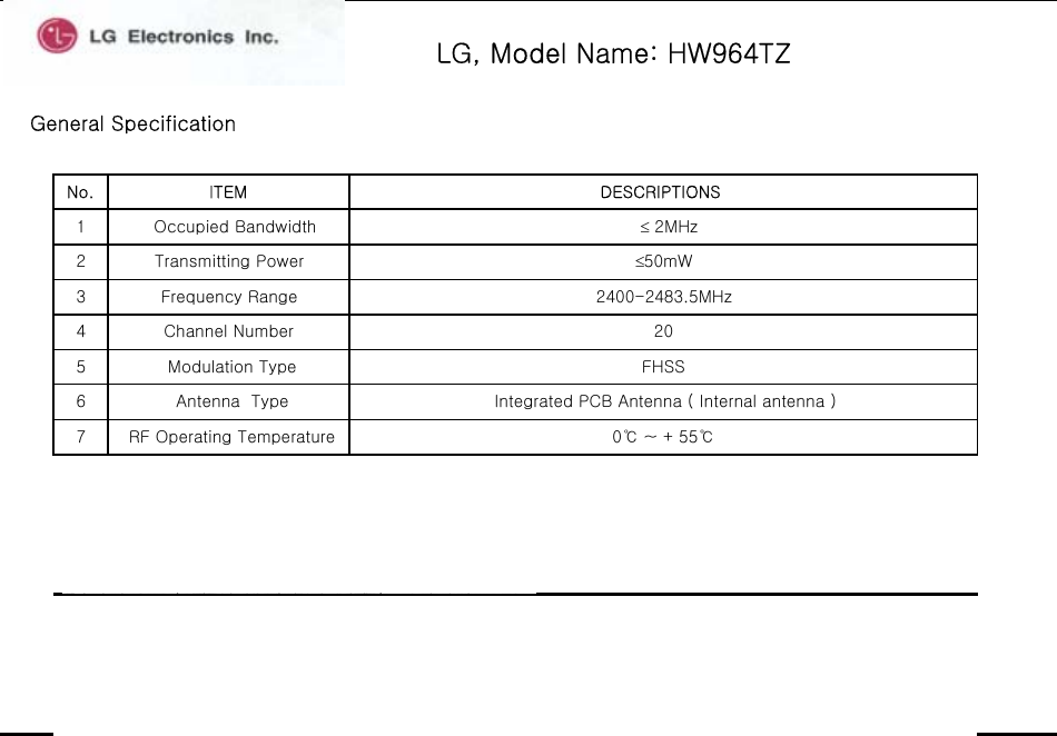 LG, Model Name: HW964TZGeneral Specification1   Occupied Bandwidth   ≤ 2MHz5  Modulation Type FHSS34 Channel Number 20Frequency Range 2400-2483.5MHz7  RF Operating Temperature  0℃ ~ + 55℃ 6  Antenna  Type Integrated PCB Antenna ( Internal antenna )≤50mW2 Transmitting PowerNo. ITEM DESCRIPTIONS