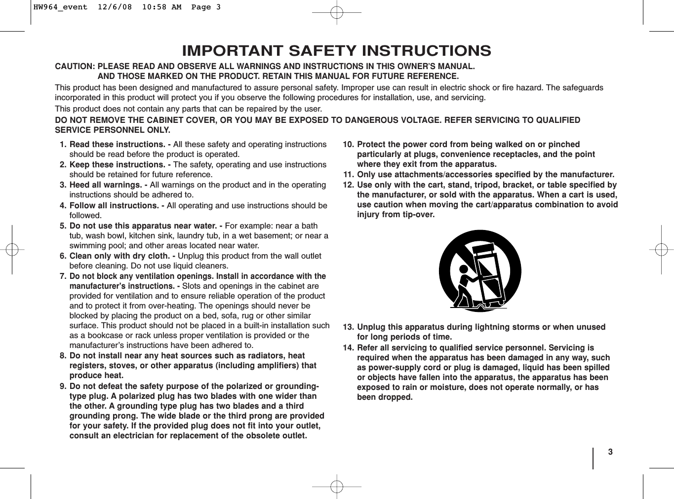 3IMPORTANT SAFETY INSTRUCTIONSCAUTION:PLEASE READ AND OBSERVE ALL WARNINGS AND INSTRUCTIONS IN THIS OWNER’S MANUAL. AND THOSE MARKED ON THE PRODUCT. RETAIN THIS MANUAL FOR FUTURE REFERENCE.This product has been designed and manufactured to assure personal safety. Improper use can result in electric shock or fire hazard. The safeguardsincorporated in this product will protect you if you observe the following procedures for installation, use, and servicing.This product does not contain any parts that can be repaired by the user.DO NOT REMOVE THE CABINET COVER, OR YOU MAY BE EXPOSED TO DANGEROUS VOLTAGE. REFER SERVICING TO QUALIFIEDSERVICE PERSONNEL ONLY.1. Read these instructions. - All these safety and operating instructionsshould be read before the product is operated.2. Keep these instructions. - The safety, operating and use instructionsshould be retained for future reference.3. Heed all warnings. - All warnings on the product and in the operatinginstructions should be adhered to.4. Follow all instructions. - All operating and use instructions should befollowed.5. Do not use this apparatus near water. - For example: near a bathtub, wash bowl, kitchen sink, laundry tub, in a wet basement; or near aswimming pool; and other areas located near water.6. Clean only with dry cloth. - Unplug this product from the wall outletbefore cleaning. Do not use liquid cleaners.7.Do not block any ventilation openings. Install in accordance with themanufacturer&apos;s instructions. - Slots and openings in the cabinet areprovided for ventilation and to ensure reliable operation of the productand to protect it from over-heating. The openings should never beblocked by placing the product on a bed, sofa, rug or other similarsurface. This product should not be placed in a built-in installation suchas a bookcase or rack unless proper ventilation is provided or themanufacturer’s instructions have been adhered to.8. Do not install near any heat sources such as radiators, heat registers, stoves, or other apparatus (including amplifiers) thatproduce heat. 9. Do not defeat the safety purpose of the polarized or grounding-type plug. A polarized plug has two blades with one wider thanthe other. A grounding type plug has two blades and a thirdgrounding prong. The wide blade or the third prong are providedfor your safety. If the provided plug does not fit into your outlet,consult an electrician for replacement of the obsolete outlet.10. Protect the power cord from being walked on or pinchedparticularly at plugs, convenience receptacles, and the pointwhere they exit from the apparatus.11. Only use attachments/accessories specified by the manufacturer.12. Use only with the cart, stand, tripod, bracket, or table specified bythe manufacturer, or sold with the apparatus. When a cart is used,use caution when moving the cart/apparatus combination to avoidinjury from tip-over.13. Unplug this apparatus during lightning storms or when unusedfor long periods of time.14.Refer all servicing to qualified service personnel. Servicing isrequired when the apparatus has been damaged in any way, suchas power-supply cord or plug is damaged, liquid has been spilledor objects have fallen into the apparatus, the apparatus has beenexposed to rain or moisture, does not operate normally, or hasbeen dropped.HW964_event  12/6/08  10:58 AM  Page 3