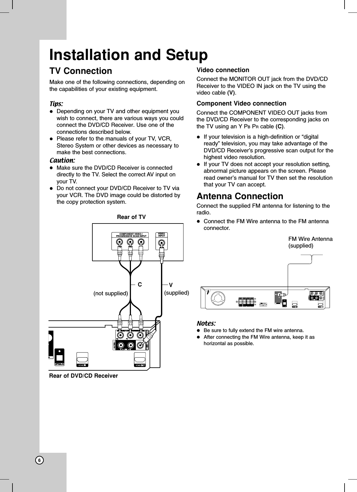 6TV ConnectionMake one of the following connections, depending onthe capabilities of your existing equipment.Tips:Depending on your TV and other equipment youwish to connect, there are various ways you couldconnect the DVD/CD Receiver. Use one of theconnections described below.Please refer to the manuals of your TV, VCR,Stereo System or other devices as necessary tomake the best connections.Caution:Make sure the DVD/CD Receiver is connecteddirectly to the TV. Select the correct AV input onyour TV.Do not connect your DVD/CD Receiverto TV viayour VCR. The DVD image could be distorted bythe copy protection system. Video connection Connect the MONITOR OUT jack from the DVD/CDReceiver to the VIDEO IN jack on the TV using thevideo cable (V).Component Video connectionConnect the COMPONENT VIDEO OUT jacks fromthe DVD/CD Receiver to the corresponding jacks onthe TV using an Y PBPRcable (C).If your television is a high-definition or “digitalready” television, you may take advantage of theDVD/CD Receiver’s progressive scan output for thehighest video resolution. If your TV does not accept your resolution setting,abnormal picture appears on the screen. Pleaseread owner’s manual for TV then set the resolutionthat your TV can accept. Antenna ConnectionConnect the supplied FM antenna for listening to theradio.Connect the FM Wire antenna to the FM antennaconnector.Notes:Be sure to fully extend the FM wire antenna.After connecting the FM Wire antenna, keep it ashorizontal as possible.Installation and SetupYCOMPONENT VIDEO / PROGRESSIVE SCAN INPUTVIDEO INPUTRear of DVD/CD ReceiverRear of TVVC(supplied)(not supplied)FM Wire Antenna(supplied)