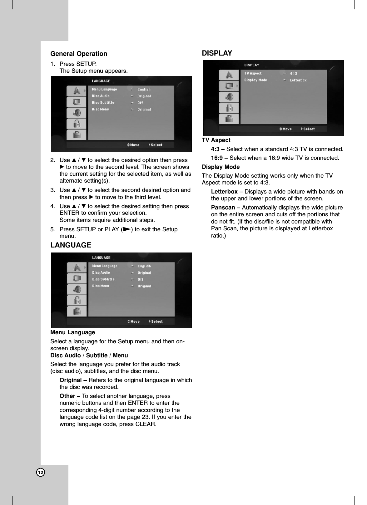 12General Operation1. Press SETUP. The Setup menu appears.2. Use v/Vto select the desired option then pressBto move to the second level. The screen showsthe current setting for the selected item, as well asalternate setting(s).3. Use v/Vto select the second desired option andthen press Bto move to the third level.4. Use v/Vto select the desired setting then pressENTER to confirm your selection. Some items require additional steps.5. Press SETUP or PLAY (N)to exit the Setupmenu.LANGUAGEMenu Language Select a language for the Setup menu and then on-screen display.Disc Audio / Subtitle / MenuSelect the language you prefer for the audio track(disc audio), subtitles, and the disc menu.Original – Refers to the original language in whichthe disc was recorded.Other – To  select another language, pressnumeric buttons and then ENTER to enter thecorresponding 4-digit number according to thelanguage code list on the page 23. If you enter thewrong language code, press CLEAR.DISPLAYTV Aspect 4:3 – Select when a standard 4:3 TV is connected.16:9 – Select when a 16:9 wide TV is connected.Display ModeThe Display Mode setting works only when the TVAspect mode is set to 4:3.Letterbox – Displays a wide picture with bands onthe upper and lower portions of the screen.Panscan – Automatically displays the wide pictureon the entire screen and cuts off the portions thatdo not fit. (If the disc/file is not compatible withPan Scan, the picture is displayed at Letterboxratio.)