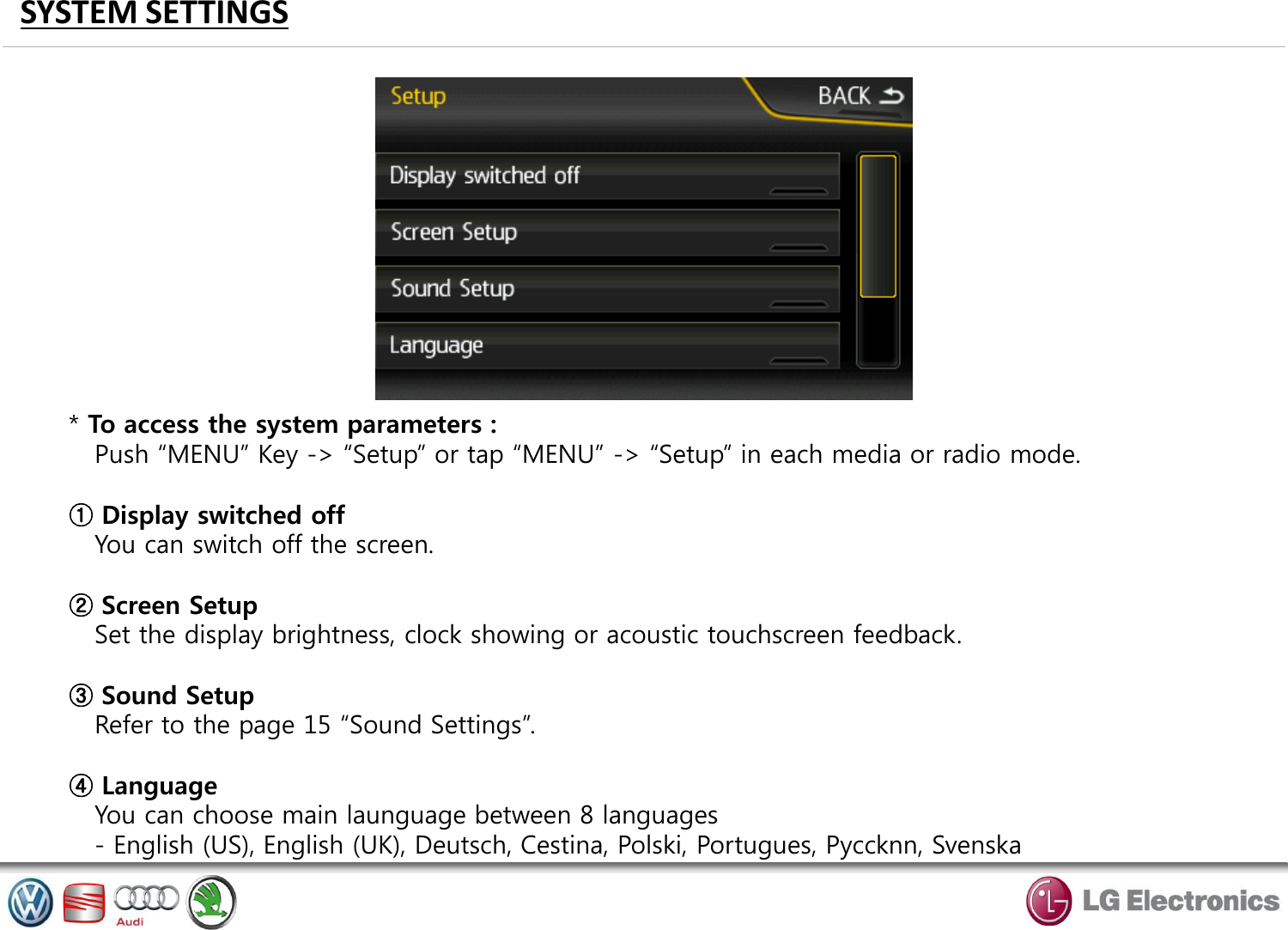 SYSTEM SETTINGS * To access the system parameters :    Push “MENU” Key -&gt; “Setup” or tap “MENU” -&gt; “Setup” in each media or radio mode.  ① Display switched off    You can switch off the screen.  ② Screen Setup    Set the display brightness, clock showing or acoustic touchscreen feedback.  ③ Sound Setup    Refer to the page 15 “Sound Settings”.  ④ Language    You can choose main launguage between 8 languages    - English (US), English (UK), Deutsch, Cestina, Polski, Portugues, Pyccknn, Svenska  