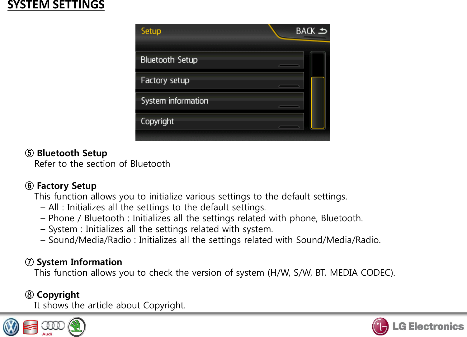 SYSTEM SETTINGS ⑤ Bluetooth Setup    Refer to the section of Bluetooth  ⑥ Factory Setup    This function allows you to initialize various settings to the default settings.      – All : Initializes all the settings to the default settings.      – Phone / Bluetooth : Initializes all the settings related with phone, Bluetooth.      – System : Initializes all the settings related with system.      – Sound/Media/Radio : Initializes all the settings related with Sound/Media/Radio.  ⑦ System Information    This function allows you to check the version of system (H/W, S/W, BT, MEDIA CODEC).  ⑧ Copyright    It shows the article about Copyright. 