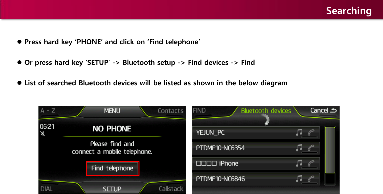 Searching  Press hard key ‘PHONE’ and click on ‘Find telephone’   Or press hard key ‘SETUP’ -&gt; Bluetooth setup -&gt; Find devices -&gt; Find  List of searched Bluetooth devices will be listed as shown in the below diagram  