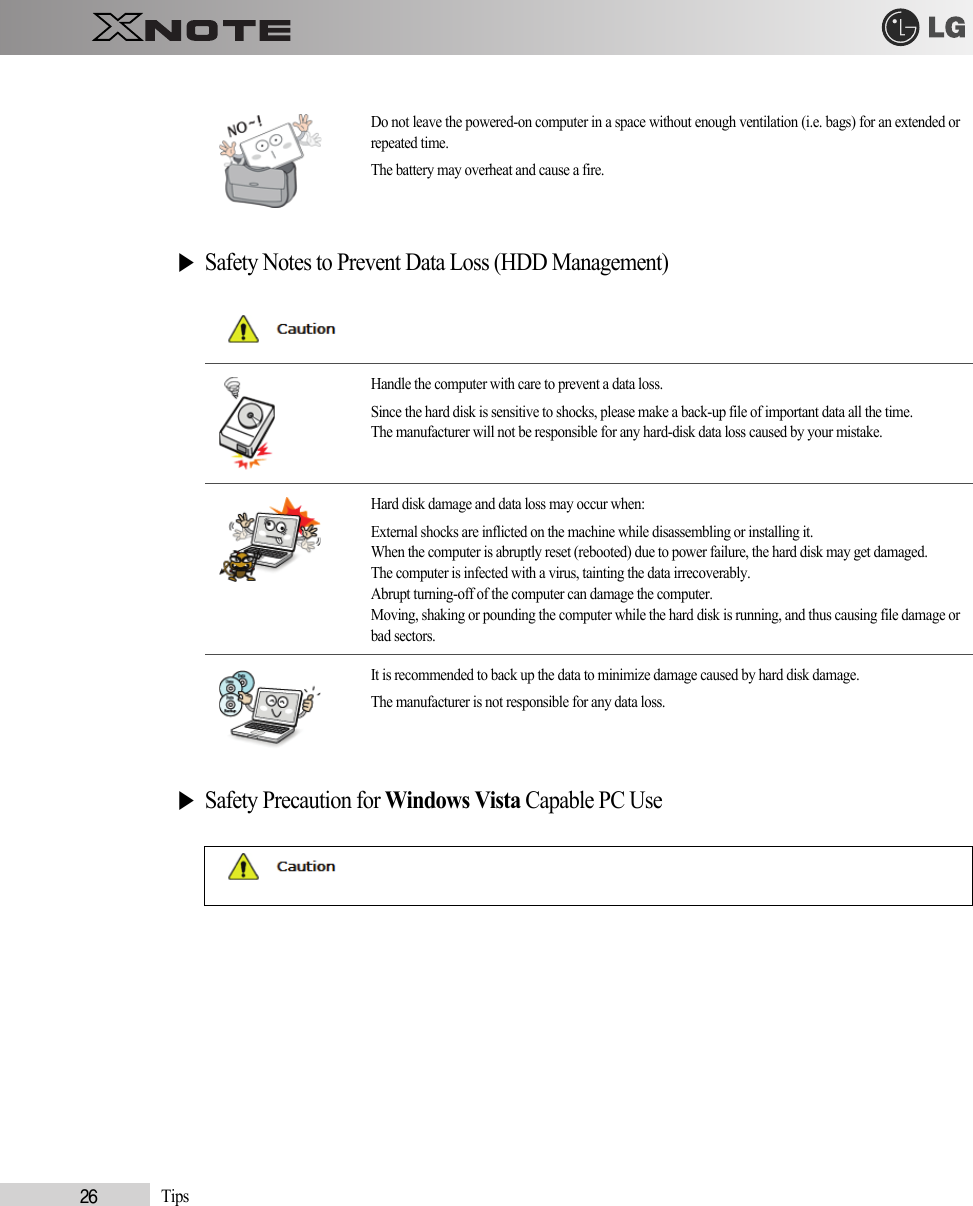 26            Tips▶Safety Notes to Prevent Data Loss (HDD Management)▶Safety Precaution for Windows Vista Capable PC UseDo not leave the powered-on computer in a space without enough ventilation (i.e. bags) for an extended orrepeated time.The battery may overheat and cause a fire.Handle the computer with care to prevent a data loss.Since the hard disk is sensitive to shocks, please make a back-up file of important data all the time.The manufacturer will not be responsible for any hard-disk data loss caused by your mistake.Hard disk damage and data loss may occur when: External shocks are inflicted on the machine while disassembling or installing it.When the computer is abruptly reset (rebooted) due to power failure, the hard disk may get damaged.The computer is infected with a virus, tainting the data irrecoverably.Abrupt turning-off of the computer can damage the computer.Moving, shaking or pounding the computer while the hard disk is running, and thus causing file damage orbad sectors.It is recommended to back up the data to minimize damage caused by hard disk damage.The manufacturer is not responsible for any data loss.
