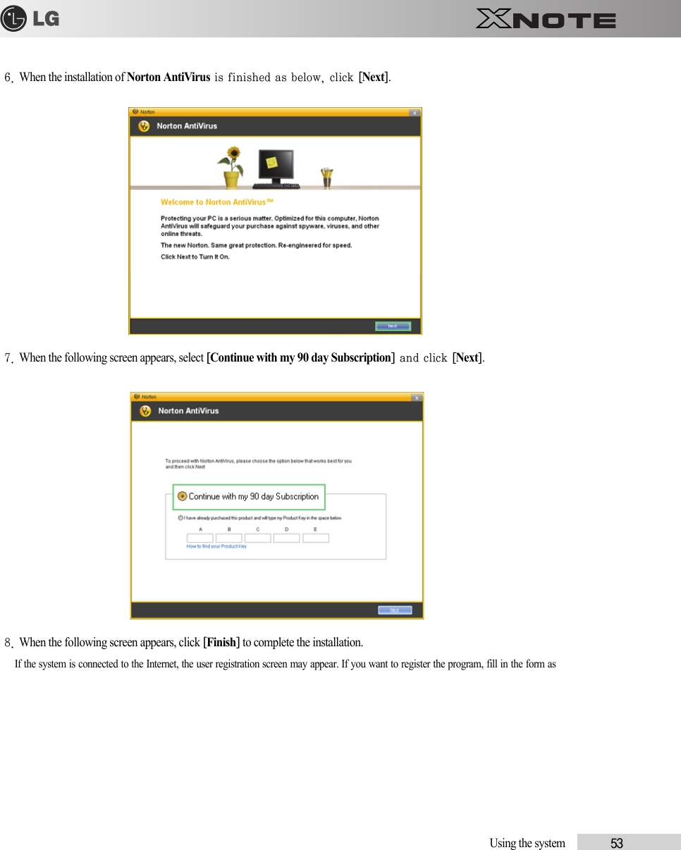 Using the system            536. When the installation of Norton AntiVirus is finished as below, click [Next].7. When the following screen appears, select [Continue with my 90 day Subscription] and click [Next].8. When the following screen appears, click [Finish] to complete the installation.If the system is connected to the Internet, the user registration screen may appear. If you want to register the program, fill in the form as