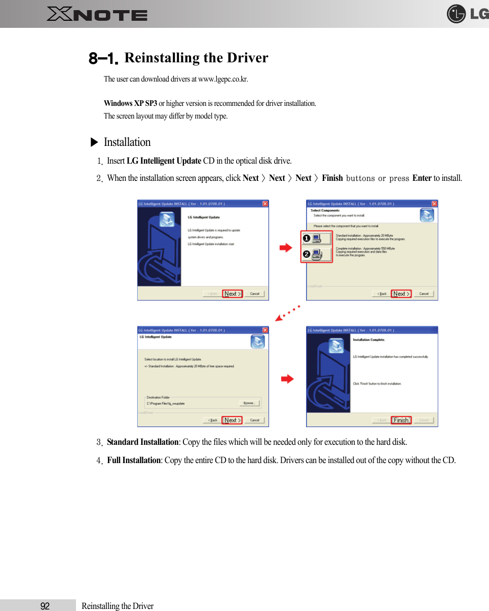 92            Reinstalling the Driver8-1. Reinstalling the DriverThe user can download drivers at www.lgepc.co.kr.Windows XP SP3 or higher version is recommended for driver installation.The screen layout may differ by model type.▶Installation1. Insert LG Intelligent Update CD in the optical disk drive.2. When the installation screen appears, click Next &gt; Next &gt; Next &gt; Finish buttons or press Enter to install.3. Standard Installation: Copy the files which will be needed only for execution to the hard disk.4. Full Installation: Copy the entire CD to the hard disk. Drivers can be installed out of the copy without the CD.