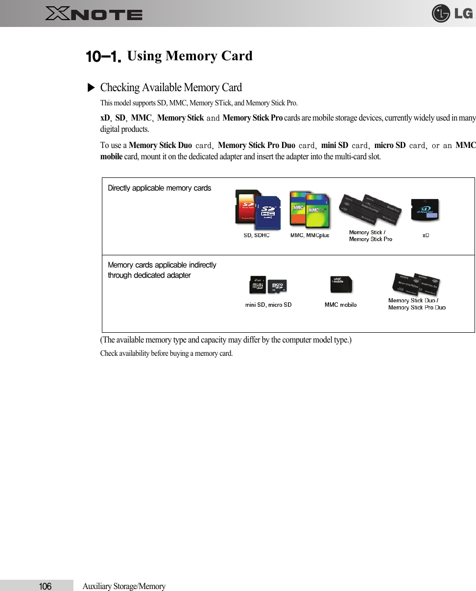 106            Auxiliary Storage/Memory10-1. Using Memory Card▶Checking Available Memory CardThis model supports SD, MMC, Memory STick, and Memory Stick Pro.xD, SD, MMC, Memory Stick and Memory Stick Pro cards are mobile storage devices, currently widely used in manydigital products. To use a Memory Stick Duo card, Memory Stick Pro Duo card, mini SD card, micro SD card, or an MMCmobile card, mount it on the dedicated adapter and insert the adapter into the multi-card slot.(The available memory type and capacity may differ by the computer model type.) Check availability before buying a memory card.Directly applicable memory cardsMemory cards applicable indirectlythrough dedicated adapter