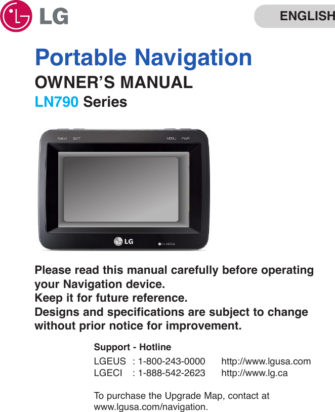 Portable NavigationOWNER’S MANUALLN790 SeriesENGLISHPlease read this manual carefully before operatingyour Navigation device. Keep it for future reference.Designs and specifications are subject to changewithout prior notice for improvement.Support - HotlineLGEUS : 1-800-243-0000 http://www.lgusa.comLGECI : 1-888-542-2623 http://www.lg.caTo  purchase the Upgrade Map, contact atwww.lgusa.com/navigation.