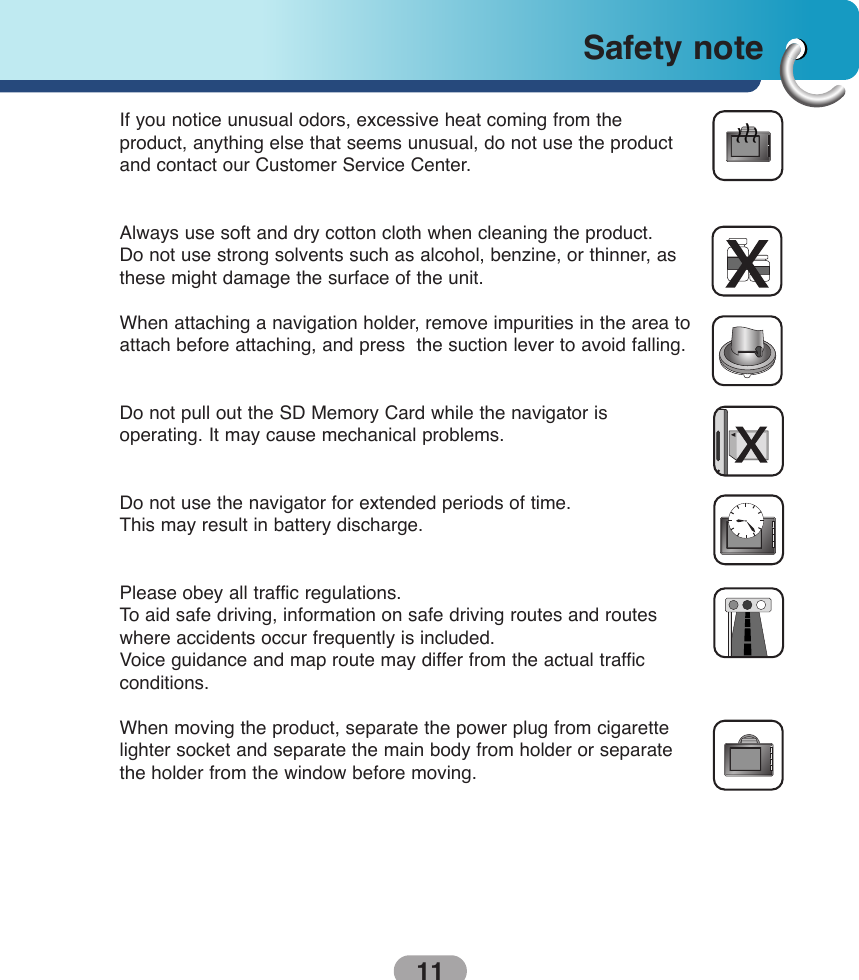 11Safety note If you notice unusual odors, excessive heat coming from the product, anything else that seems unusual, do not use the productand contact our Customer Service Center.Always use soft and dry cotton cloth when cleaning the product.Do not use strong solvents such as alcohol, benzine, or thinner, asthese might damage the surface of the unit.When attaching a navigation holder, remove impurities in the area toattach before attaching, and press  the suction lever to avoid falling.Do not pull out the SD Memory Card while the navigator is operating. It may cause mechanical problems.Do not use the navigator for extended periods of time. This may result in battery discharge.Please obey all traffic regulations. To  aid safe driving, information on safe driving routes and routeswhere accidents occur frequently is included.Voice guidance and map route may differ from the actual traffic conditions.When moving the product, separate the power plug from cigarettelighter socket and separate the main body from holder or separatethe holder from the window before moving. 