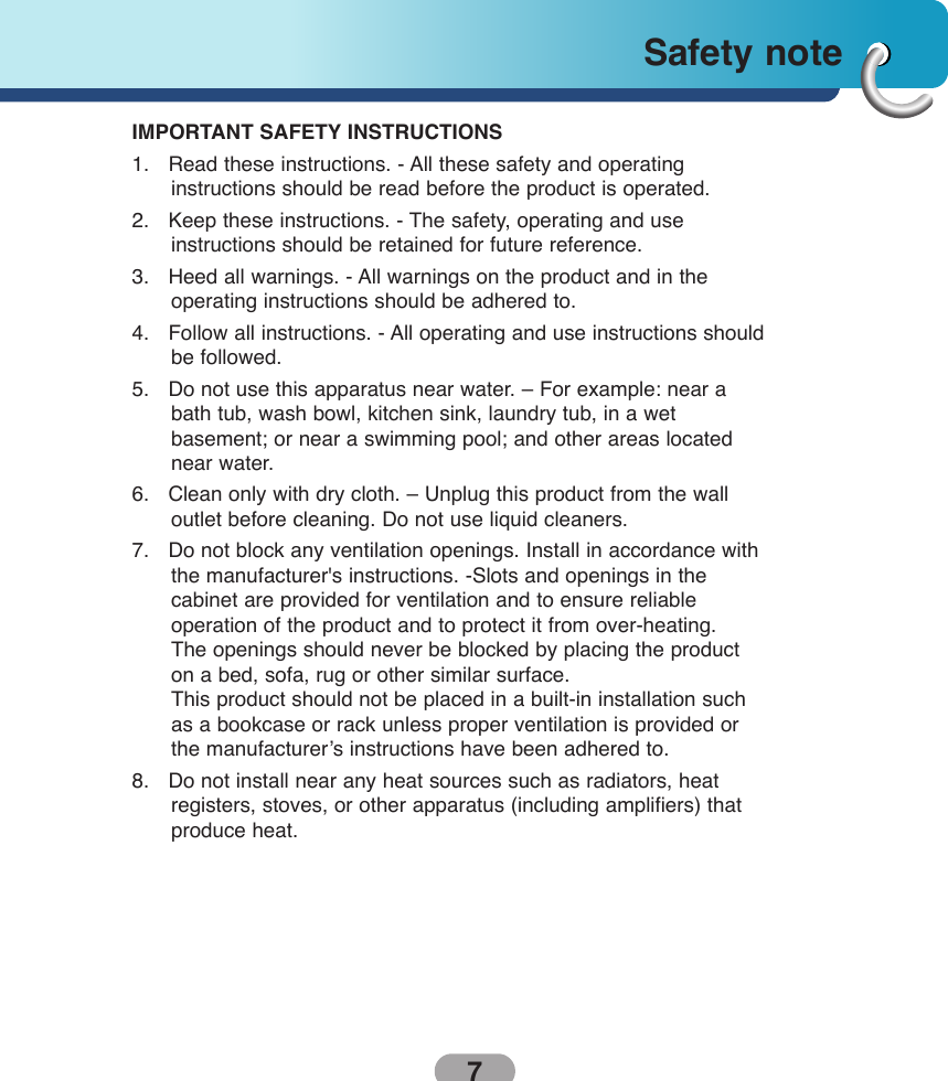 7Safety note IMPORTANT SAFETY INSTRUCTIONS1.   Read these instructions. - All these safety and operating instructions should be read before the product is operated.2.   Keep these instructions. - The safety, operating and use instructions should be retained for future reference.3.   Heed all warnings. - All warnings on the product and in the operating instructions should be adhered to.4.   Follow all instructions. - All operating and use instructions shouldbe followed.5.   Do not use this apparatus near water. – For example: near abath tub, wash bowl, kitchen sink, laundry tub, in a wet basement; or near a swimming pool; and other areas locatednear water.6.   Clean only with dry cloth. – Unplug this product from the wall outlet before cleaning. Do not use liquid cleaners.7.   Do not block any ventilation openings. Install in accordance withthe manufacturer&apos;s instructions. -Slots and openings in the cabinet are provided for ventilation and to ensure reliable operation of the product and to protect it from over-heating. The openings should never be blocked by placing the producton a bed, sofa, rug or other similar surface.This product should not be placed in a built-in installation suchas a bookcase or rack unless proper ventilation is provided orthe manufacturer’s instructions have been adhered to.8.   Do not install near any heat sources such as radiators, heat registers, stoves, or other apparatus (including amplifiers) thatproduce heat.