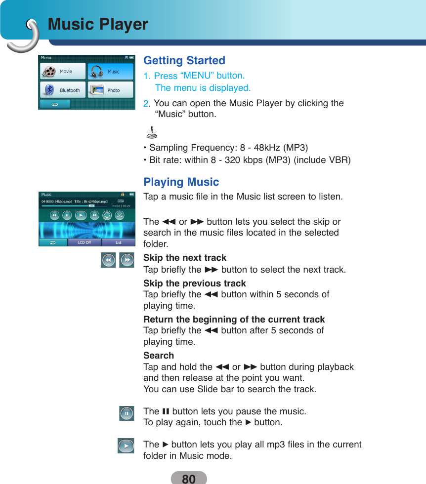 Music Player80Getting Started1. Press “MENU” button.The menu is displayed.2. You can open the Music Player by clicking the“Music” button.• Sampling Frequency: 8 - 48kHz (MP3) • Bit rate: within 8 - 320 kbps (MP3) (include VBR) Playing MusicTap a music file in the Music list screen to listen. The mor Mbutton lets you select the skip orsearch in the music files located in the selected folder.Skip the next trackTap briefly the Mbutton to select the next track.Skip the previous trackTap briefly the mbutton within 5 seconds of playing time.Return the beginning of the current trackTap briefly the mbutton after 5 seconds of playing time.SearchTap and hold the mor Mbutton during playbackand then release at the point you want.You can use Slide bar to search the track.The Xbutton lets you pause the music.To  play again, touch the Bbutton.The Bbutton lets you play all mp3 files in the currentfolder in Music mode.