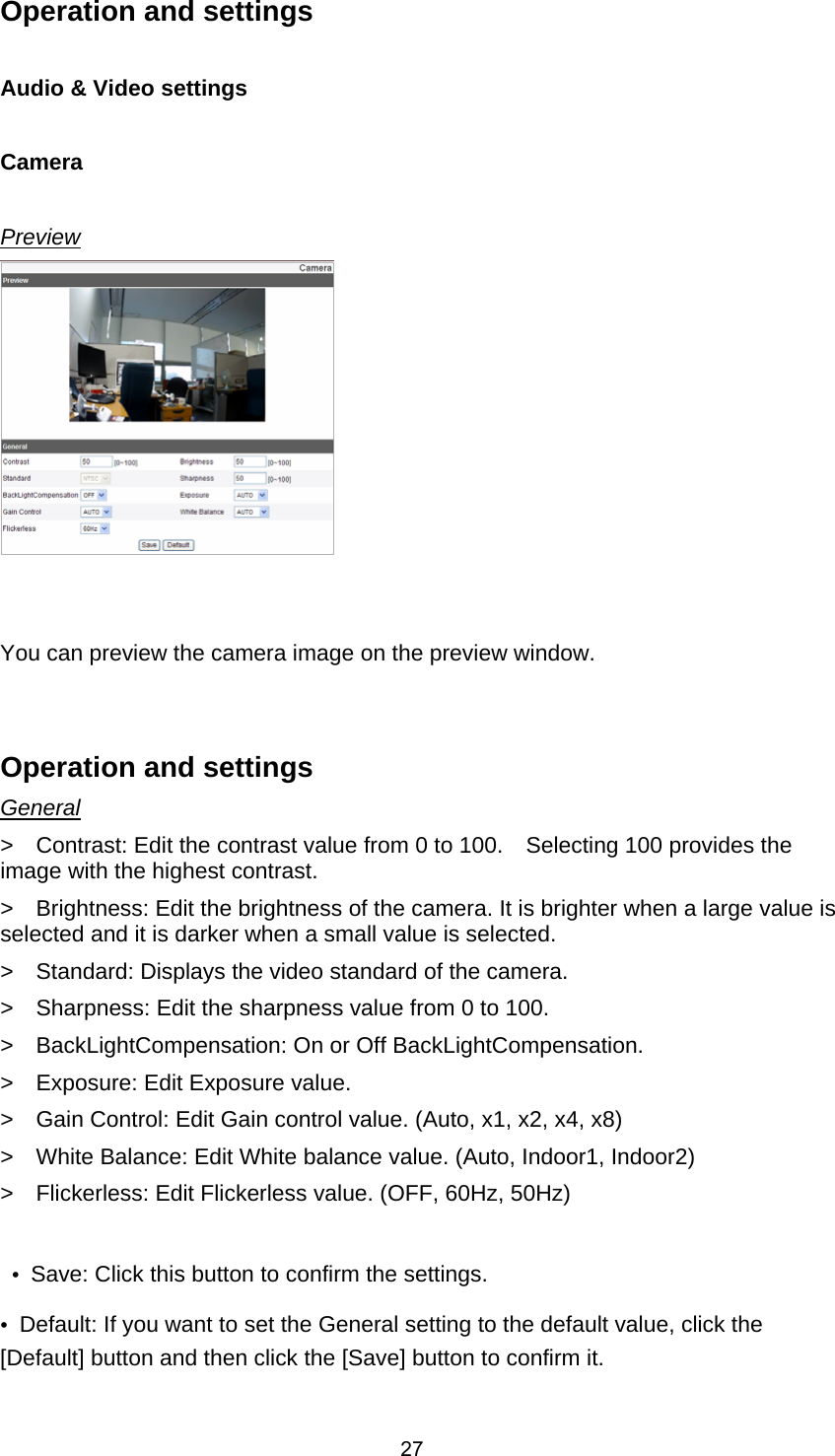  27Operation and settings      Audio &amp; Video settings  Camera    Preview    You can preview the camera image on the preview window.     Operation and settings     General &gt;    Contrast: Edit the contrast value from 0 to 100.    Selecting 100 provides the image with the highest contrast.     &gt;    Brightness: Edit the brightness of the camera. It is brighter when a large value is selected and it is darker when a small value is selected.     &gt;    Standard: Displays the video standard of the camera.     &gt;    Sharpness: Edit the sharpness value from 0 to 100.             &gt;    BackLightCompensation: On or Off BackLightCompensation.       &gt;  Exposure: Edit Exposure value.        &gt;    Gain Control: Edit Gain control value. (Auto, x1, x2, x4, x8)       &gt;    White Balance: Edit White balance value. (Auto, Indoor1, Indoor2)     &gt;    Flickerless: Edit Flickerless value. (OFF, 60Hz, 50Hz)       •  Save: Click this button to confirm the settings.     •  Default: If you want to set the General setting to the default value, click the [Default] button and then click the [Save] button to confirm it.        