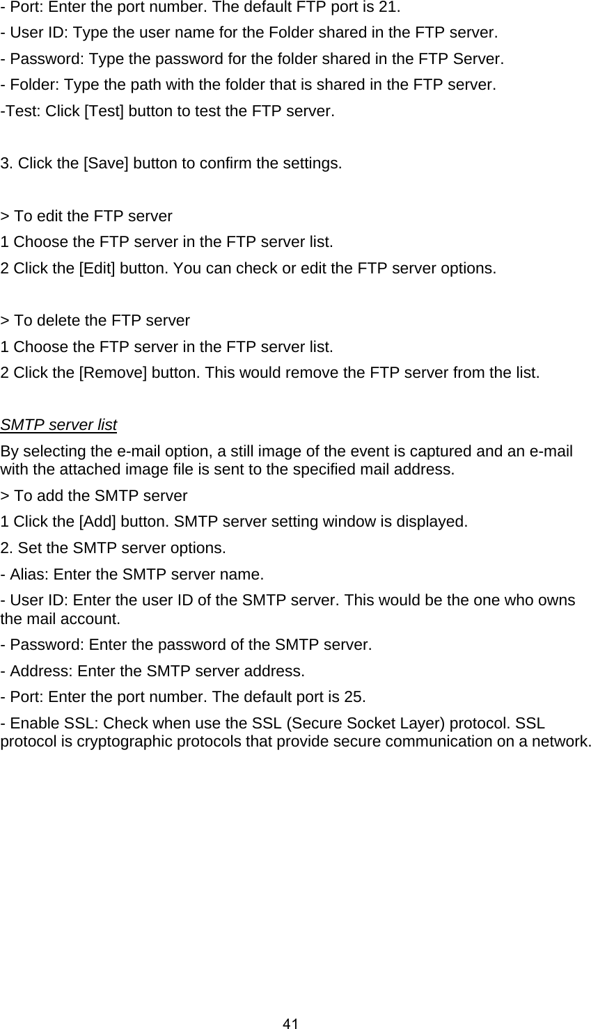  41- Port: Enter the port number. The default FTP port is 21.   - User ID: Type the user name for the Folder shared in the FTP server.   - Password: Type the password for the folder shared in the FTP Server.   - Folder: Type the path with the folder that is shared in the FTP server.     -Test: Click [Test] button to test the FTP server.        3. Click the [Save] button to confirm the settings.        &gt; To edit the FTP server     1 Choose the FTP server in the FTP server list.     2 Click the [Edit] button. You can check or edit the FTP server options.        &gt; To delete the FTP server     1 Choose the FTP server in the FTP server list.     2 Click the [Remove] button. This would remove the FTP server from the list.        SMTP server list By selecting the e-mail option, a still image of the event is captured and an e-mail with the attached image file is sent to the specified mail address.     &gt; To add the SMTP server     1 Click the [Add] button. SMTP server setting window is displayed.     2. Set the SMTP server options.     - Alias: Enter the SMTP server name.     - User ID: Enter the user ID of the SMTP server. This would be the one who owns the mail account.     - Password: Enter the password of the SMTP server.     - Address: Enter the SMTP server address.     - Port: Enter the port number. The default port is 25.   - Enable SSL: Check when use the SSL (Secure Socket Layer) protocol. SSL protocol is cryptographic protocols that provide secure communication on a network. 