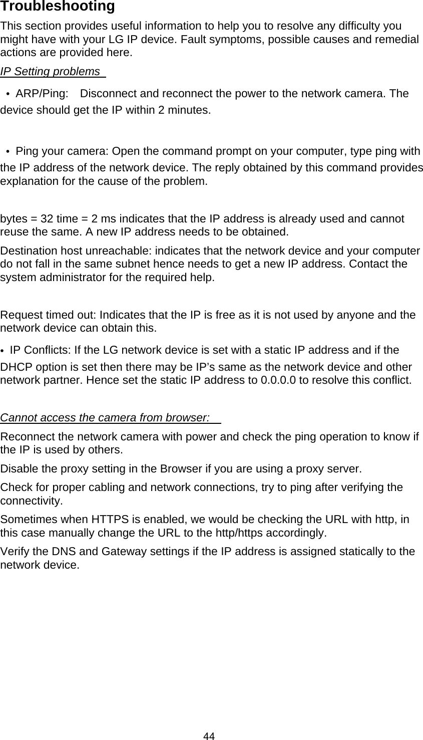  44Troubleshooting   This section provides useful information to help you to resolve any difficulty you might have with your LG IP device. Fault symptoms, possible causes and remedial actions are provided here.     IP Setting problems    •  ARP/Ping:    Disconnect and reconnect the power to the network camera. The device should get the IP within 2 minutes.       •  Ping your camera: Open the command prompt on your computer, type ping with the IP address of the network device. The reply obtained by this command provides explanation for the cause of the problem.        bytes = 32 time = 2 ms indicates that the IP address is already used and cannot reuse the same. A new IP address needs to be obtained.     Destination host unreachable: indicates that the network device and your computer do not fall in the same subnet hence needs to get a new IP address. Contact the system administrator for the required help.    Request timed out: Indicates that the IP is free as it is not used by anyone and the network device can obtain this.     •  IP Conflicts: If the LG network device is set with a static IP address and if the DHCP option is set then there may be IP’s same as the network device and other network partner. Hence set the static IP address to 0.0.0.0 to resolve this conflict.      Cannot access the camera from browser:     Reconnect the network camera with power and check the ping operation to know if the IP is used by others.     Disable the proxy setting in the Browser if you are using a proxy server.     Check for proper cabling and network connections, try to ping after verifying the connectivity.   Sometimes when HTTPS is enabled, we would be checking the URL with http, in this case manually change the URL to the http/https accordingly.     Verify the DNS and Gateway settings if the IP address is assigned statically to the network device. 
