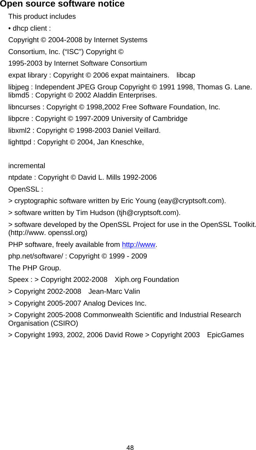  48 Open source software notice     This product includes     • dhcp client :     Copyright © 2004-2008 by Internet Systems     Consortium, Inc. (“ISC”) Copyright ©   1995-2003 by Internet Software Consortium     expat library : Copyright © 2006 expat maintainers.    libcap     libjpeg : Independent JPEG Group Copyright © 1991 1998, Thomas G. Lane.   libmd5 : Copyright © 2002 Aladdin Enterprises.   libncurses : Copyright © 1998,2002 Free Software Foundation, Inc.   libpcre : Copyright © 1997-2009 University of Cambridge     libxml2 : Copyright © 1998-2003 Daniel Veillard.     lighttpd : Copyright © 2004, Jan Kneschke,    incremental    ntpdate : Copyright © David L. Mills 1992-2006     OpenSSL :   &gt; cryptographic software written by Eric Young (eay@cryptsoft.com).     &gt; software written by Tim Hudson (tjh@cryptsoft.com).     &gt; software developed by the OpenSSL Project for use in the OpenSSL Toolkit. (http://www. openssl.org)   PHP software, freely available from http://www.  php.net/software/ : Copyright © 1999 - 2009   The PHP Group.     Speex : &gt; Copyright 2002-2008    Xiph.org Foundation   &gt; Copyright 2002-2008    Jean-Marc Valin   &gt; Copyright 2005-2007 Analog Devices Inc.   &gt; Copyright 2005-2008 Commonwealth Scientific and Industrial Research Organisation (CSIRO)    &gt; Copyright 1993, 2002, 2006 David Rowe &gt; Copyright 2003    EpicGames             