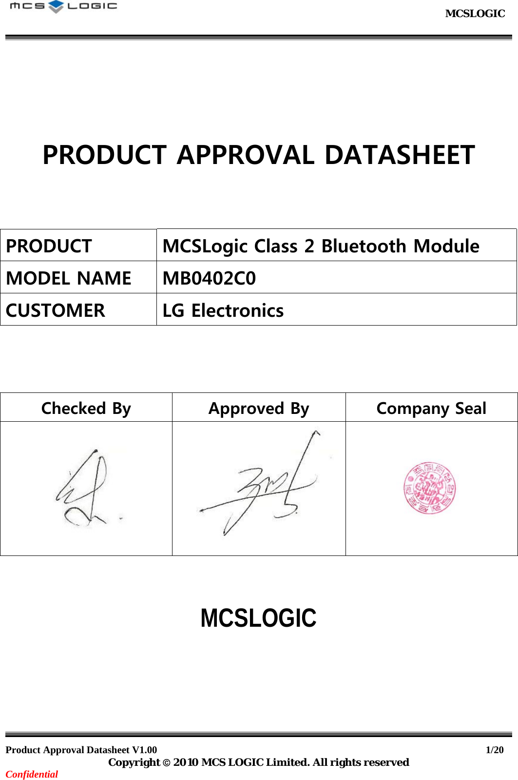                                                           MCSLOGIC                                                                                     Product Approval Datasheet V1.00                                                                  1/20 Copyright © 2010 MCS LOGIC Limited. All rights reserved Confidential       PRODUCT APPROVAL DATASHEET    PRODUCT MCSLogic Class 2 Bluetooth Module MODEL NAME MB0402C0 CUSTOMER LG Electronics    Checked By  Approved By  Company Seal        MCSLOGIC        
