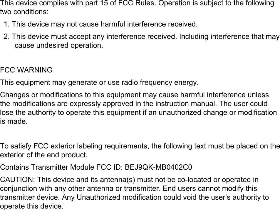 This device complies with part 15 of FCC Rules. Operation is subject to the following two conditions:     1. This device may not cause harmful interference received.     2. This device must accept any interference received. Including interference that may cause undesired operation.      FCC WARNING   This equipment may generate or use radio frequency energy.   Changes or modifications to this equipment may cause harmful interference unless the modifications are expressly approved in the instruction manual. The user could lose the authority to operate this equipment if an unauthorized change or modification is made.       To satisfy FCC exterior labeling requirements, the following text must be placed on the exterior of the end product.     Contains Transmitter Module FCC ID: BEJ9QK-MB0402C0 CAUTION: This device and its antenna(s) must not be co-located or operated in conjunction with any other antenna or transmitter. End users cannot modify this transmitter device. Any Unauthorized modification could void the user’s authority to operate this device. 