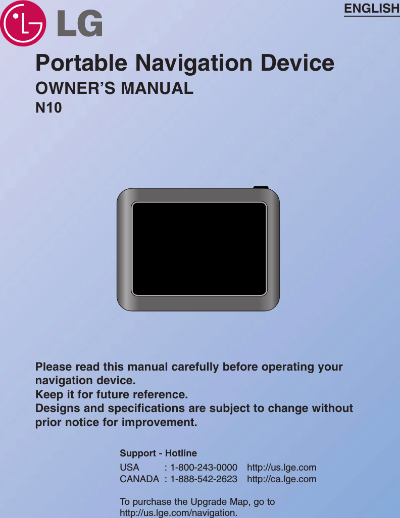 Portable Navigation DeviceOWNER’S MANUALN10ENGLISHPlease read this manual carefully before operating yournavigation device. Keep it for future reference.Designs and specifications are subject to change withoutprior notice for improvement.Support - HotlineUSA : 1-800-243-0000 http://us.lge.comCANADA : 1-888-542-2623 http://ca.lge.comTo purchase the Upgrade Map, go tohttp://us.lge.com/navigation.