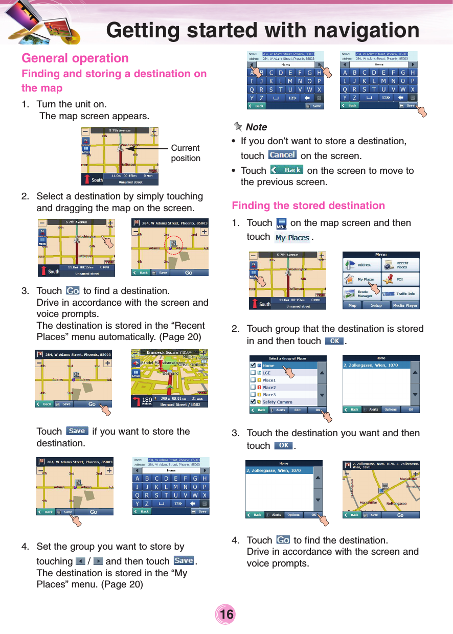 General operationFinding and storing a destination onthe map1. Turn the unit on.The map screen appears.2. Select a destination by simply touchingand dragging the map on the screen.3. Touch  to find a destination.Drive in accordance with the screen andvoice prompts.The destination is stored in the “RecentPlaces” menu automatically. (Page 20)Touch  if you want to store the destination.4. Set the group you want to store by touching  /  and then touch  .The destination is stored in the “MyPlaces” menu. (Page 20)Note•If you don’t want to store a destination,touch  on the screen.•Touch  on the screen to move tothe previous screen.Finding the stored destination1. Touch  on the map screen and thentouch .2.  Touch group that the destination is storedin and then touch  .3.  Touch the destination you want and thentouch .4. Touch  to find the destination.Drive in accordance with the screen andvoice prompts.Getting started with navigation 16Current position