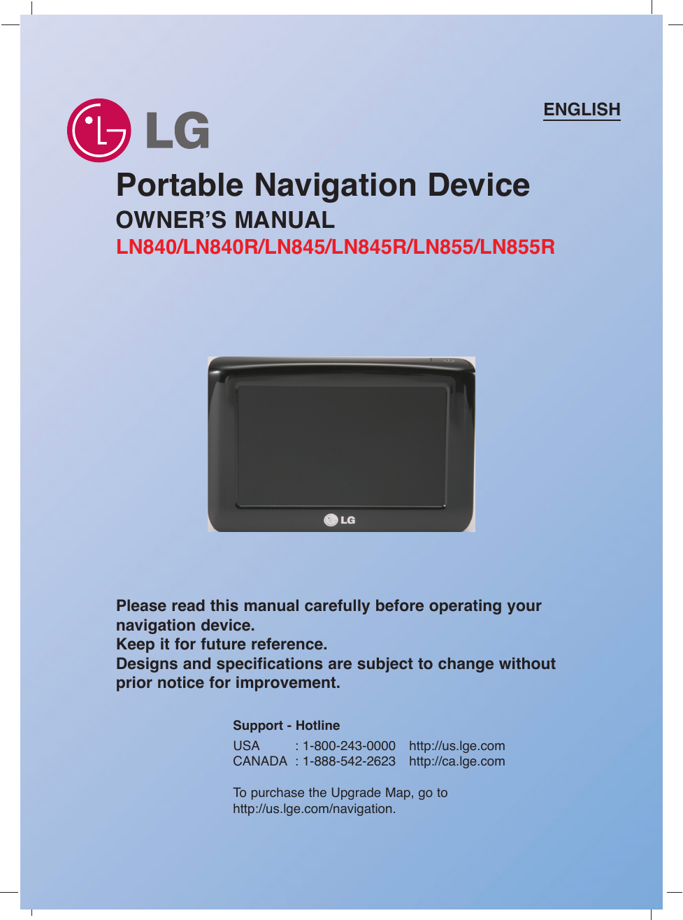 Portable Navigation DeviceOWNER’S MANUALLN840/LN840R/LN845/LN845R/LN855/LN855RENGLISHPlease read this manual carefully before operating yournavigation device. Keep it for future reference.Designs and specifications are subject to change withoutprior notice for improvement.Support - HotlineUSA : 1-800-243-0000 http://us.lge.comCANADA : 1-888-542-2623 http://ca.lge.comTo  purchase the Upgrade Map, go tohttp://us.lge.com/navigation.