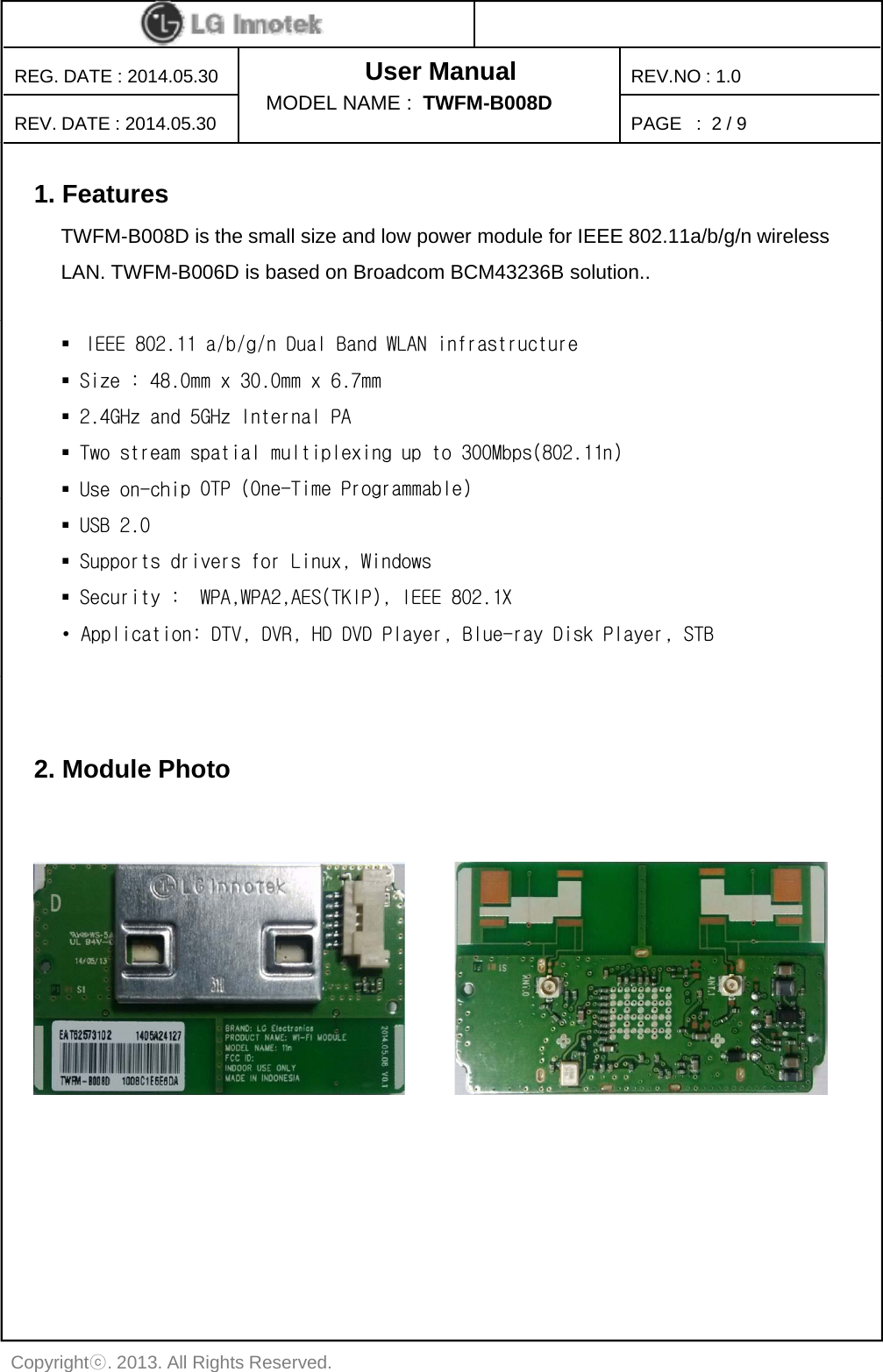 User ManualPAGE   :REG. DATE : 2014.05.30REV. DATE : 2014.05.30REV.NO : 1.0MODEL NAME :  TWFM-B008D 2 / 91. FeaturesTWFM-B008D is the small size and low power module for IEEE 802.11a/b/g/n wirelessLAN. TWFM-B006D is based on Broadcom BCM43236B solution..IEEE 802.11 a/b/g/n Dual Band WLAN infrastructureSize : 48.0mm x 30.0mm x 6.7mm2.4GHz and 5GHz Internal PATwo stream spatial multiplexing up to 300Mbps(802.11n)Use on-chip OTP (One-Time Programmable)pgUSB 2.0Supports drivers for Linux, WindowsSecurity :  WPA,WPA2,AES(TKIP), IEEE 802.1X • Application: DTV, DVR, HD DVD Player, Blue-ray Disk Player, STB2. Module PhotoCopyrightⓒ. 2013. All Rights Reserved.