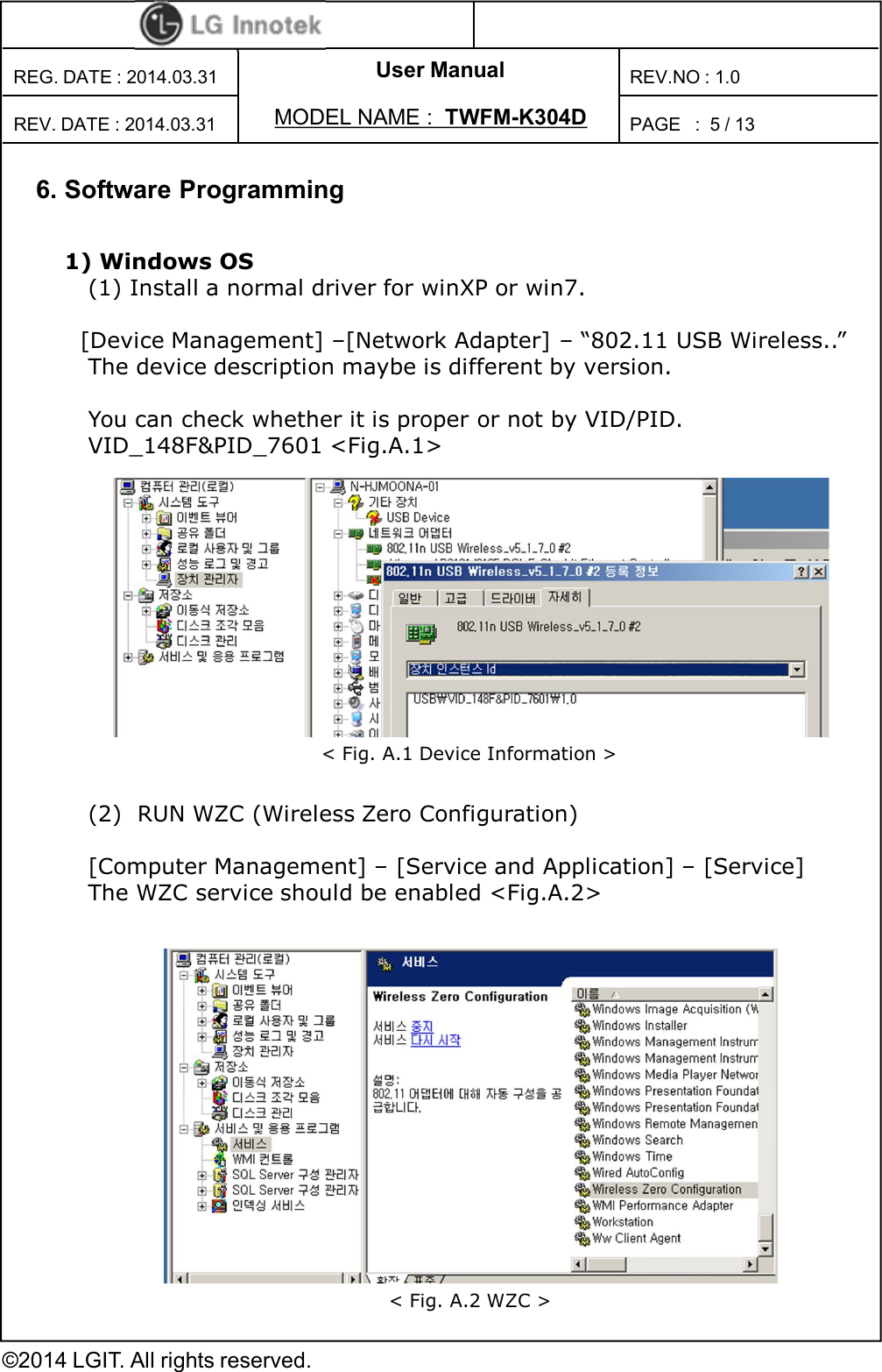User ManualPAGE   :REG. DATE : 2014.03.31MODEL NAME : TWFM-K304DREV. DATE : 2014.03.31REV.NO : 1.0©2014 LGIT. All rights reserved.5 / 136. Software Programming1) Windows OS(1) Install a normal driver for winXP or win7.[Device Management] –[Network Adapter] – “802.11 USB Wireless..”The device description maybe is different by version.You can check whether it is proper or not by VID/PID.VID_148F&amp;PID_7601 &lt;Fig.A.1&gt; (2)  RUN WZC (Wireless Zero Configuration)[Computer Management] – [Service and Application] – [Service]The WZC service should be enabled &lt;Fig.A.2&gt;&lt; Fig. A.1 Device Information &gt;&lt; Fig. A.2 WZC &gt;