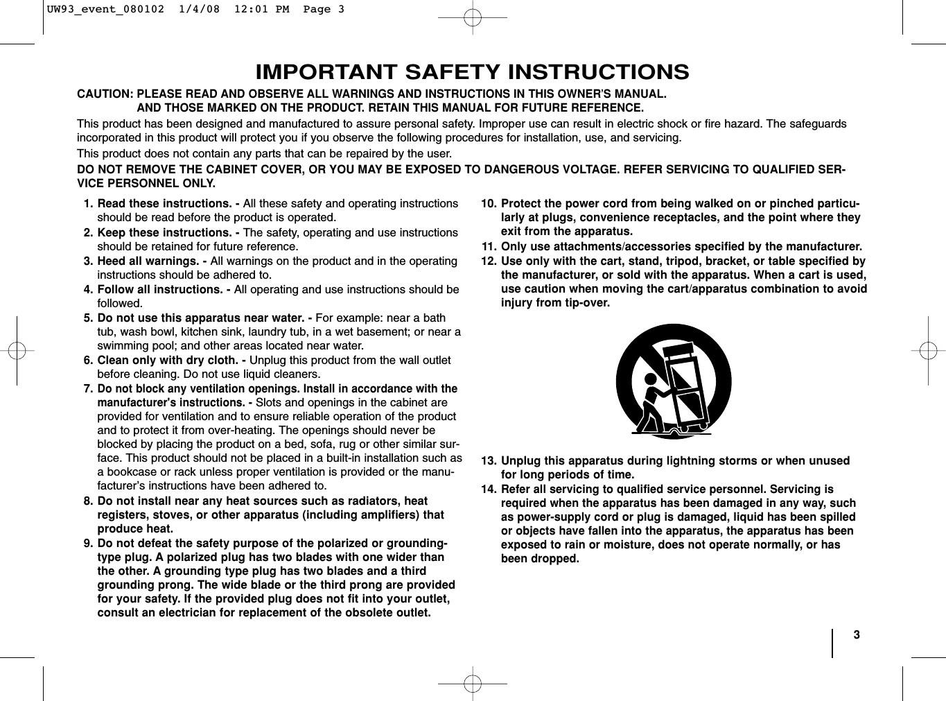 3IMPORTANT SAFETY INSTRUCTIONSCAUTION:PLEASE READ AND OBSERVE ALL WARNINGS AND INSTRUCTIONS IN THIS OWNER’S MANUAL. AND THOSE MARKED ON THE PRODUCT. RETAIN THIS MANUAL FOR FUTURE REFERENCE.This product has been designed and manufactured to assure personal safety. Improper use can result in electric shock or fire hazard. The safeguardsincorporated in this product will protect you if you observe the following procedures for installation, use, and servicing.This product does not contain any parts that can be repaired by the user.DO NOT REMOVE THE CABINET COVER, OR YOU MAY BE EXPOSED TO DANGEROUS VOLTAGE. REFER SERVICING TO QUALIFIED SER-VICE PERSONNEL ONLY.1. Read these instructions. - All these safety and operating instructionsshould be read before the product is operated.2. Keep these instructions. - The safety, operating and use instructionsshould be retained for future reference.3. Heed all warnings. - All warnings on the product and in the operatinginstructions should be adhered to.4. Follow all instructions. - All operating and use instructions should befollowed.5. Do not use this apparatus near water. - For example: near a bathtub, wash bowl, kitchen sink, laundry tub, in a wet basement; or near aswimming pool; and other areas located near water.6. Clean only with dry cloth. - Unplug this product from the wall outletbefore cleaning. Do not use liquid cleaners.7.Do not block any ventilation openings. Install in accordance with themanufacturer&apos;s instructions. - Slots and openings in the cabinet areprovided for ventilation and to ensure reliable operation of the productand to protect it from over-heating. The openings should never beblocked by placing the product on a bed, sofa, rug or other similar sur-face. This product should not be placed in a built-in installation such asa bookcase or rack unless proper ventilation is provided or the manu-facturer’s instructions have been adhered to.8. Do not install near any heat sources such as radiators, heat registers, stoves, or other apparatus (including amplifiers) thatproduce heat. 9. Do not defeat the safety purpose of the polarized or grounding-type plug. A polarized plug has two blades with one wider thanthe other. A grounding type plug has two blades and a thirdgrounding prong. The wide blade or the third prong are providedfor your safety. If the provided plug does not fit into your outlet,consult an electrician for replacement of the obsolete outlet.10. Protect the power cord from being walked on or pinched particu-larly at plugs, convenience receptacles, and the point where theyexit from the apparatus.11. Only use attachments/accessories specified by the manufacturer.12. Use only with the cart, stand, tripod, bracket, or table specified bythe manufacturer, or sold with the apparatus. When a cart is used,use caution when moving the cart/apparatus combination to avoidinjury from tip-over.13. Unplug this apparatus during lightning storms or when unusedfor long periods of time.14.Refer all servicing to qualified service personnel. Servicing isrequired when the apparatus has been damaged in any way, suchas power-supply cord or plug is damaged, liquid has been spilledor objects have fallen into the apparatus, the apparatus has beenexposed to rain or moisture, does not operate normally, or hasbeen dropped.UW93_event_080102  1/4/08  12:01 PM  Page 3