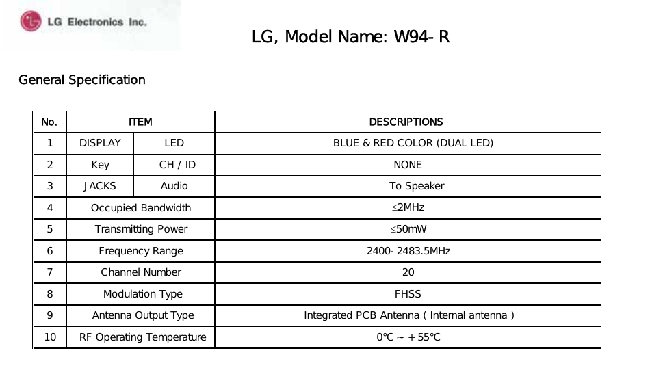 General Specification LG, Model Name: W94-RGeneral SpecificationNo. ITEM DESCRIPTIONS1 DISPLAY  LED     BLUE &amp; RED COLOR (DUAL LED)2 Key    CH / ID  NONE3 JACKS Audio       To Speaker 4 Occupied Bandwidth ≤2MHz5 Transmitting Power ≤50mWIntegrated PCB Antenna ( Internal antenna ) 0℃ ~ + 55℃ Frequency RangeChannel Number2400-2483.5MHz20 Modulation Type FHSS6710  RF Operating Temperature9  Antenna Output Type8
