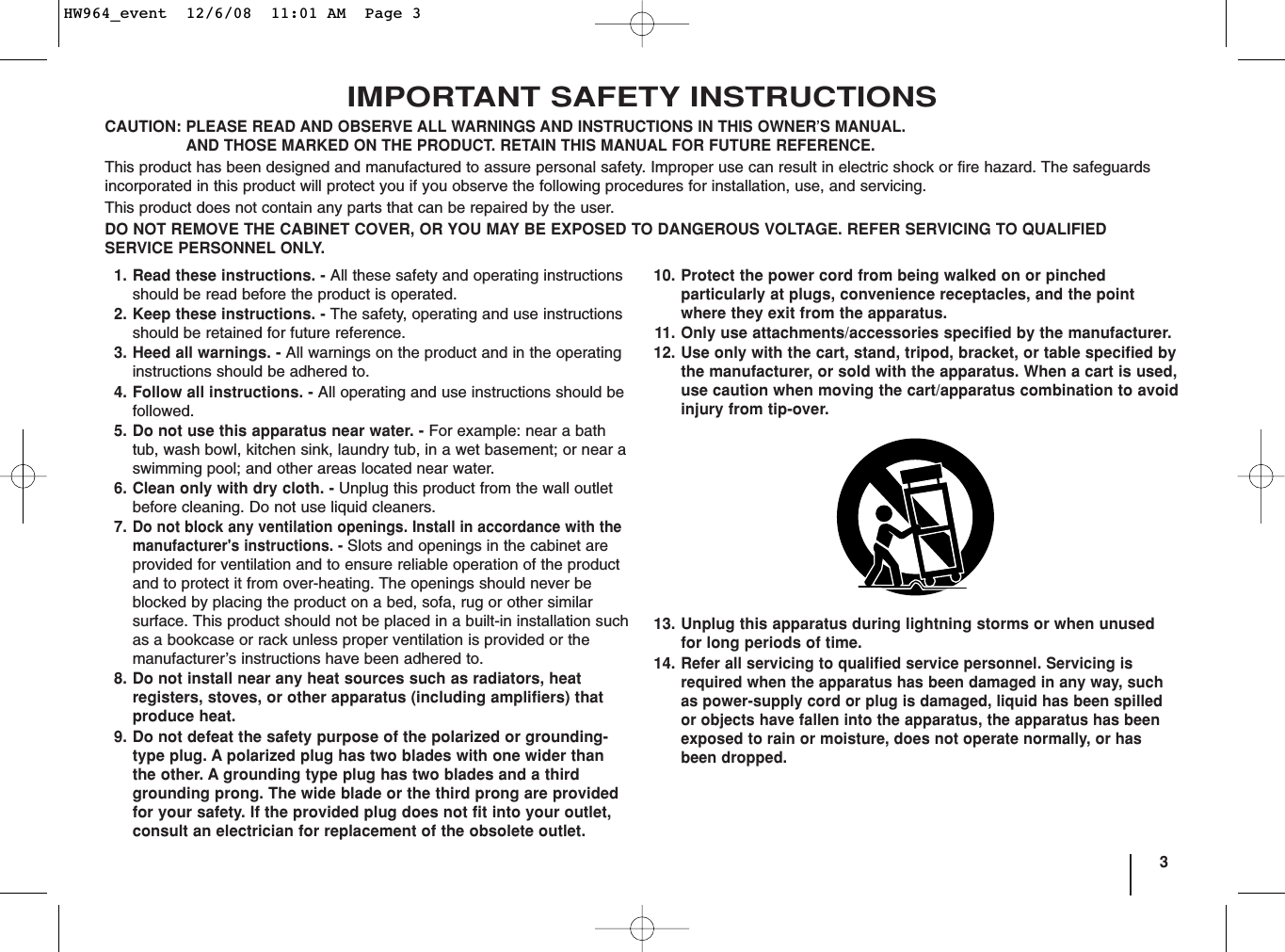 3IMPORTANT SAFETY INSTRUCTIONSCAUTION:PLEASE READ AND OBSERVE ALL WARNINGS AND INSTRUCTIONS IN THIS OWNER’S MANUAL. AND THOSE MARKED ON THE PRODUCT. RETAIN THIS MANUAL FOR FUTURE REFERENCE.This product has been designed and manufactured to assure personal safety. Improper use can result in electric shock or fire hazard. The safeguardsincorporated in this product will protect you if you observe the following procedures for installation, use, and servicing.This product does not contain any parts that can be repaired by the user.DO NOT REMOVE THE CABINET COVER, OR YOU MAY BE EXPOSED TO DANGEROUS VOLTAGE. REFER SERVICING TO QUALIFIEDSERVICE PERSONNEL ONLY.1. Read these instructions. - All these safety and operating instructionsshould be read before the product is operated.2. Keep these instructions. - The safety, operating and use instructionsshould be retained for future reference.3. Heed all warnings. - All warnings on the product and in the operatinginstructions should be adhered to.4. Follow all instructions. - All operating and use instructions should befollowed.5. Do not use this apparatus near water. - For example: near a bathtub, wash bowl, kitchen sink, laundry tub, in a wet basement; or near aswimming pool; and other areas located near water.6. Clean only with dry cloth. - Unplug this product from the wall outletbefore cleaning. Do not use liquid cleaners.7.Do not block any ventilation openings. Install in accordance with themanufacturer&apos;s instructions. - Slots and openings in the cabinet areprovided for ventilation and to ensure reliable operation of the productand to protect it from over-heating. The openings should never beblocked by placing the product on a bed, sofa, rug or other similarsurface. This product should not be placed in a built-in installation suchas a bookcase or rack unless proper ventilation is provided or themanufacturer’s instructions have been adhered to.8. Do not install near any heat sources such as radiators, heat registers, stoves, or other apparatus (including amplifiers) thatproduce heat. 9. Do not defeat the safety purpose of the polarized or grounding-type plug. A polarized plug has two blades with one wider thanthe other. A grounding type plug has two blades and a thirdgrounding prong. The wide blade or the third prong are providedfor your safety. If the provided plug does not fit into your outlet,consult an electrician for replacement of the obsolete outlet.10. Protect the power cord from being walked on or pinchedparticularly at plugs, convenience receptacles, and the pointwhere they exit from the apparatus.11. Only use attachments/accessories specified by the manufacturer.12. Use only with the cart, stand, tripod, bracket, or table specified bythe manufacturer, or sold with the apparatus. When a cart is used,use caution when moving the cart/apparatus combination to avoidinjury from tip-over.13. Unplug this apparatus during lightning storms or when unusedfor long periods of time.14.Refer all servicing to qualified service personnel. Servicing isrequired when the apparatus has been damaged in any way, suchas power-supply cord or plug is damaged, liquid has been spilledor objects have fallen into the apparatus, the apparatus has beenexposed to rain or moisture, does not operate normally, or hasbeen dropped.HW964_event  12/6/08  11:01 AM  Page 3