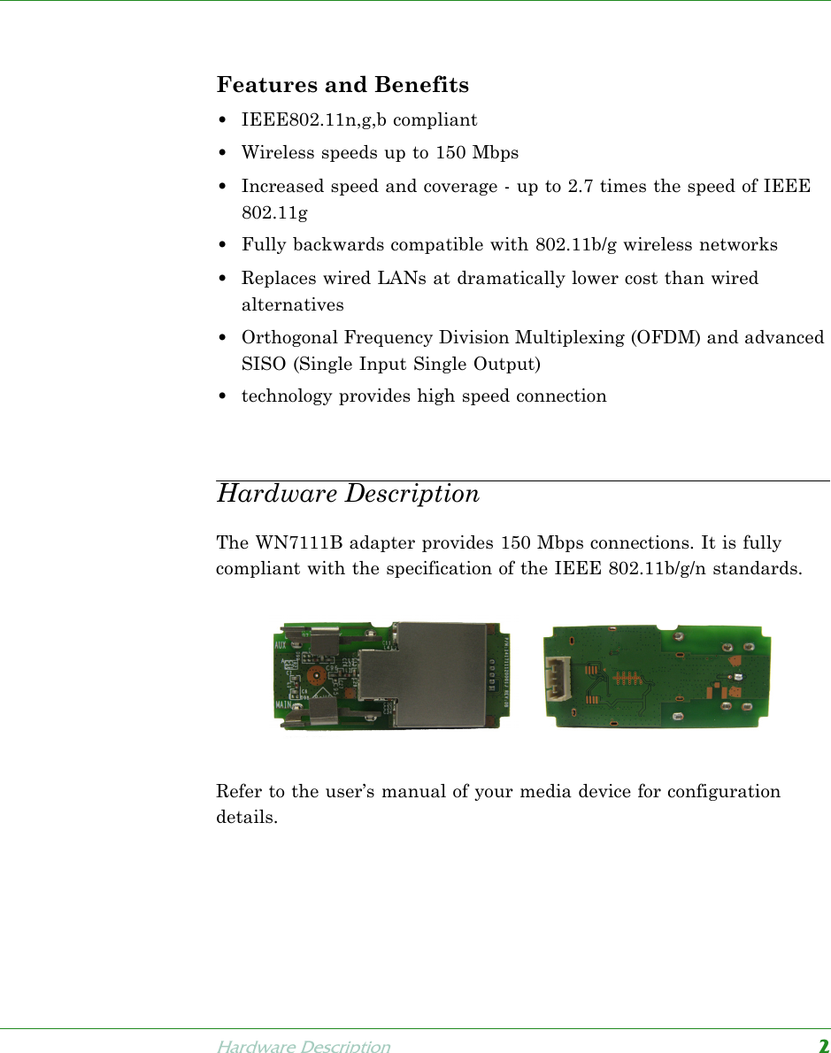 Hardware Description2Wireless USB Network AdapterFeatures and Benefits•IEEE802.11n,g,b compliant•Wireless speeds up to 150 Mbps•Increased speed and coverage - up to 2.7 times the speed of IEEE 802.11g•Fully backwards compatible with 802.11b/g wireless networks•Replaces wired LANs at dramatically lower cost than wired alternatives•Orthogonal Frequency Division Multiplexing (OFDM) and advanced SISO (Single Input Single Output) •technology provides high speed connectionHardware DescriptionThe WN7111B adapter provides 150 Mbps connections. It is fully compliant with the specification of the IEEE 802.11b/g/n standards.Refer to the user’s manual of your media device for configuration details.