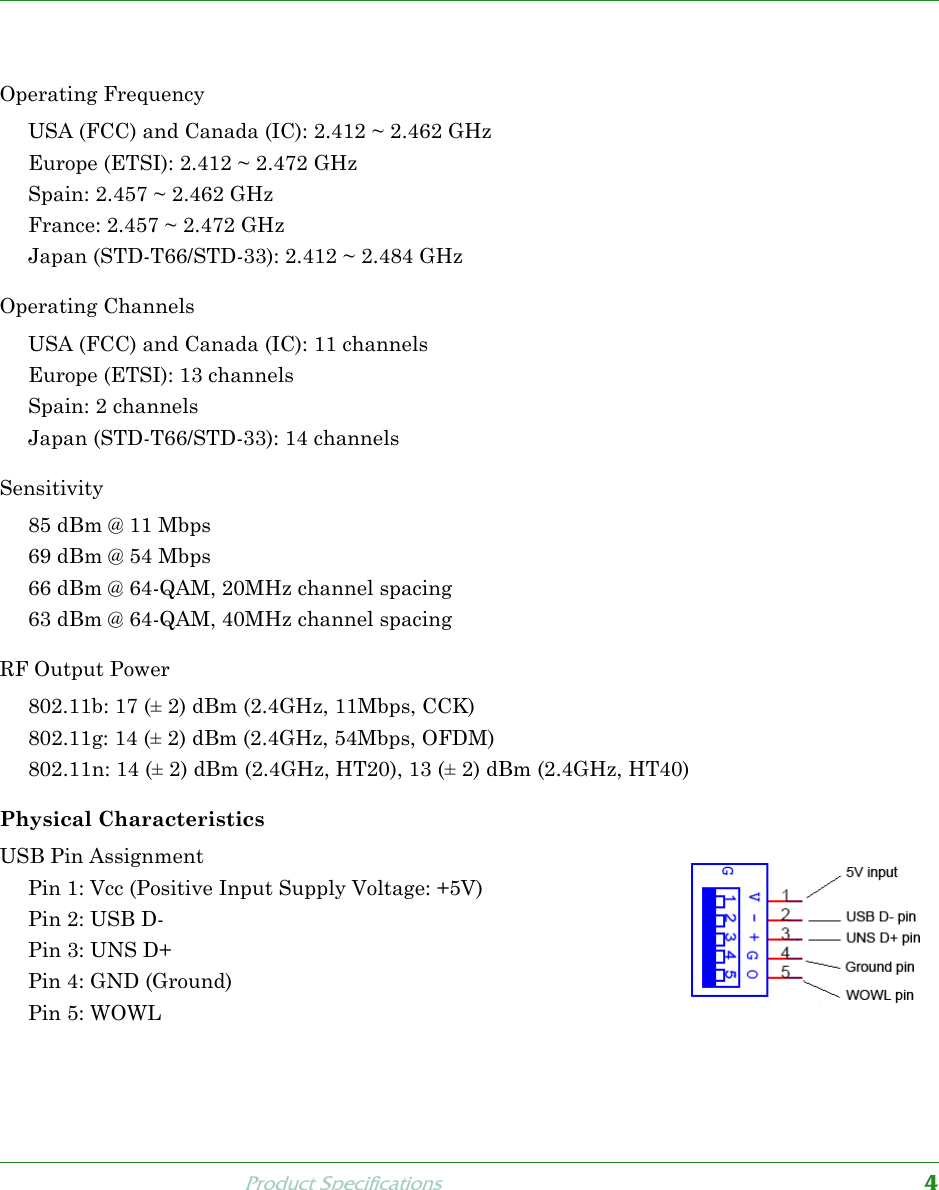 Product Specifications4Product SpecificationsOperating FrequencyUSA (FCC) and Canada (IC): 2.412 ~ 2.462 GHzEurope (ETSI): 2.412 ~ 2.472 GHzSpain: 2.457 ~ 2.462 GHzFrance: 2.457 ~ 2.472 GHzJapan (STD-T66/STD-33): 2.412 ~ 2.484 GHzOperating ChannelsUSA (FCC) and Canada (IC): 11 channelsEurope (ETSI): 13 channelsSpain: 2 channelsJapan (STD-T66/STD-33): 14 channels Sensitivity85 dBm @ 11 Mbps69 dBm @ 54 Mbps66 dBm @ 64-QAM, 20MHz channel spacing63 dBm @ 64-QAM, 40MHz channel spacingRF Output Power802.11b: 17 (± 2) dBm (2.4GHz, 11Mbps, CCK)802.11g: 14 (± 2) dBm (2.4GHz, 54Mbps, OFDM)802.11n: 14 (± 2) dBm (2.4GHz, HT20), 13 (± 2) dBm (2.4GHz, HT40)Physical CharacteristicsUSB Pin Assignment Pin 1: Vcc (Positive Input Supply Voltage: +5V) Pin 2: USB D-Pin 3: UNS D+Pin 4: GND (Ground)Pin 5: WOWL