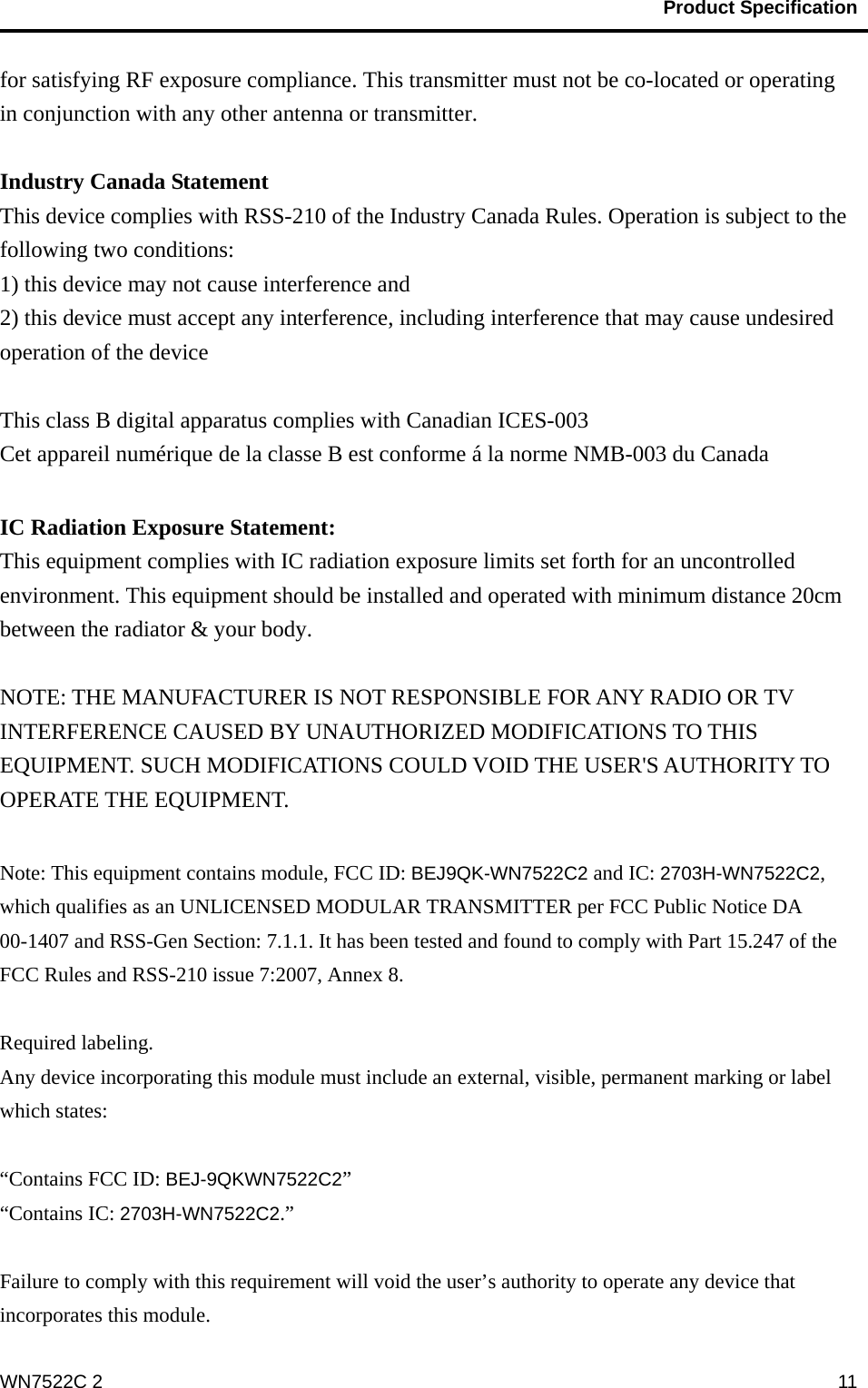                                           Product Specification                                              WN7522C 2  11for satisfying RF exposure compliance. This transmitter must not be co-located or operating in conjunction with any other antenna or transmitter.  Industry Canada Statement This device complies with RSS-210 of the Industry Canada Rules. Operation is subject to the following two conditions: 1) this device may not cause interference and 2) this device must accept any interference, including interference that may cause undesired operation of the device  This class B digital apparatus complies with Canadian ICES-003   Cet appareil numérique de la classe B est conforme á la norme NMB-003 du Canada  IC Radiation Exposure Statement: This equipment complies with IC radiation exposure limits set forth for an uncontrolled environment. This equipment should be installed and operated with minimum distance 20cm between the radiator &amp; your body.  NOTE: THE MANUFACTURER IS NOT RESPONSIBLE FOR ANY RADIO OR TV INTERFERENCE CAUSED BY UNAUTHORIZED MODIFICATIONS TO THIS EQUIPMENT. SUCH MODIFICATIONS COULD VOID THE USER&apos;S AUTHORITY TO OPERATE THE EQUIPMENT.  Note: This equipment contains module, FCC ID: BEJ9QK-WN7522C2 and IC: 2703H-WN7522C2, which qualifies as an UNLICENSED MODULAR TRANSMITTER per FCC Public Notice DA 00-1407 and RSS-Gen Section: 7.1.1. It has been tested and found to comply with Part 15.247 of the FCC Rules and RSS-210 issue 7:2007, Annex 8.    Required labeling. Any device incorporating this module must include an external, visible, permanent marking or label which states:  “Contains FCC ID: BEJ-9QKWN7522C2” “Contains IC: 2703H-WN7522C2.”  Failure to comply with this requirement will void the user’s authority to operate any device that incorporates this module. 
