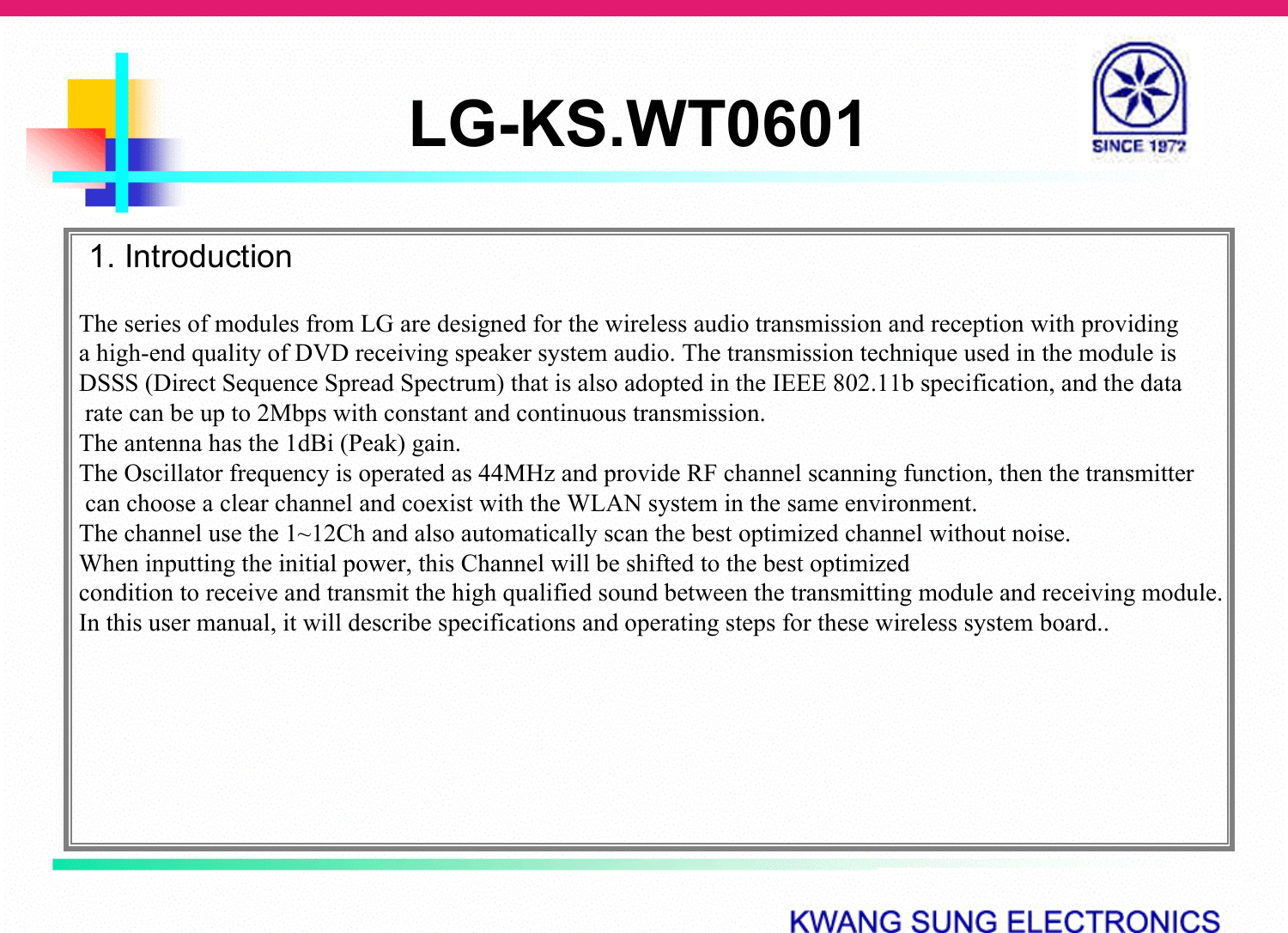 LG-KS.WT06011. IntroductionThe series of modules from LG are designed for the wireless audio transmission and reception with providing a high-end quality of DVD receiving speaker system audio. The transmission technique used in the module is DSSS (Direct Sequence Spread Spectrum) that is also adopted in the IEEE 802.11b specification, and the datarate can be up to 2Mbps with constant and continuous transmission.The antenna has the 1dBi (Peak) gain.The Oscillator frequency is operated as 44MHz and provide RF channel scanning function, then the transmittercan choose a clear channel and coexist with the WLAN system in the same environment.The channel use the 1~12Ch and also automatically scan the best optimized channel without noise.  When inputting the initial power, this Channel will be shifted to the best optimized condition to receive and transmit the high qualified sound between the transmitting module and receiving module. In this user manual, it will describe specifications and operating steps for these wireless system board..
