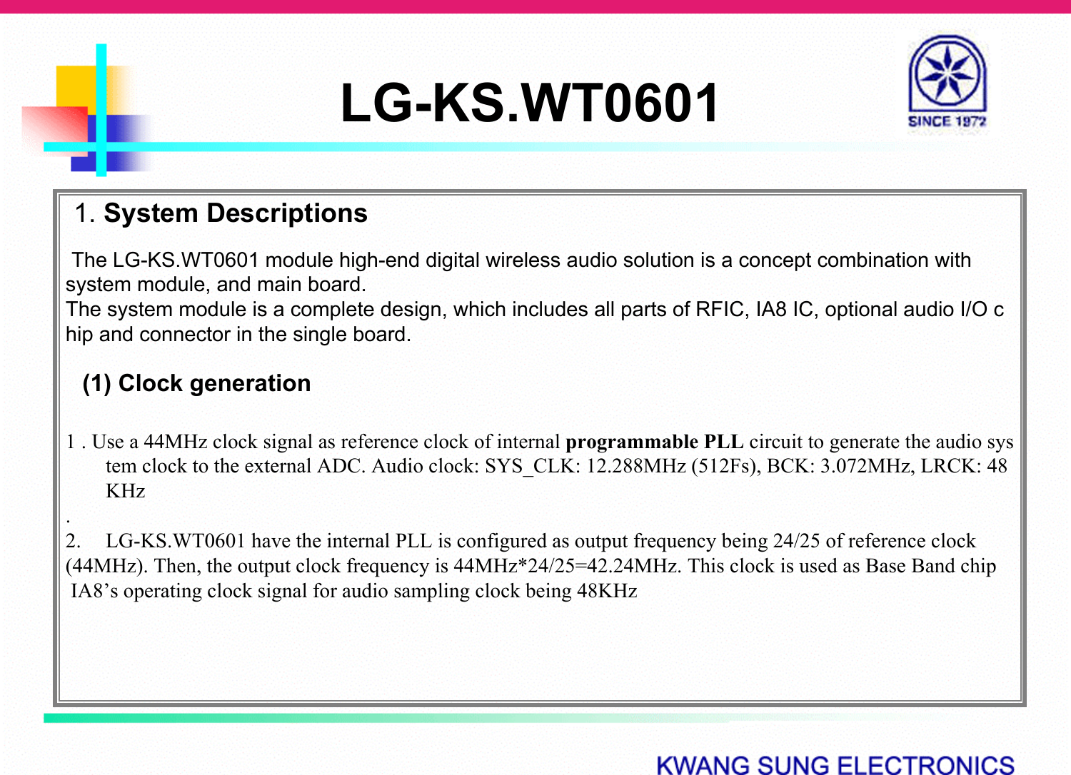 LG-KS.WT06011. System DescriptionsThe LG-KS.WT0601 module high-end digital wireless audio solution is a concept combination with system module, and main board.The system module is a complete design, which includes all parts of RFIC, IA8 IC, optional audio I/O chip and connector in the single board. (1) Clock generation1 . Use a 44MHz clock signal as reference clock of internal programmable PLL circuit to generate the audio system clock to the external ADC. Audio clock: SYS_CLK: 12.288MHz (512Fs), BCK: 3.072MHz, LRCK: 48KHz.2. LG-KS.WT0601 have the internal PLL is configured as output frequency being 24/25 of reference clock (44MHz). Then, the output clock frequency is 44MHz*24/25=42.24MHz. This clock is used as Base Band chipIA8’s operating clock signal for audio sampling clock being 48KHz 