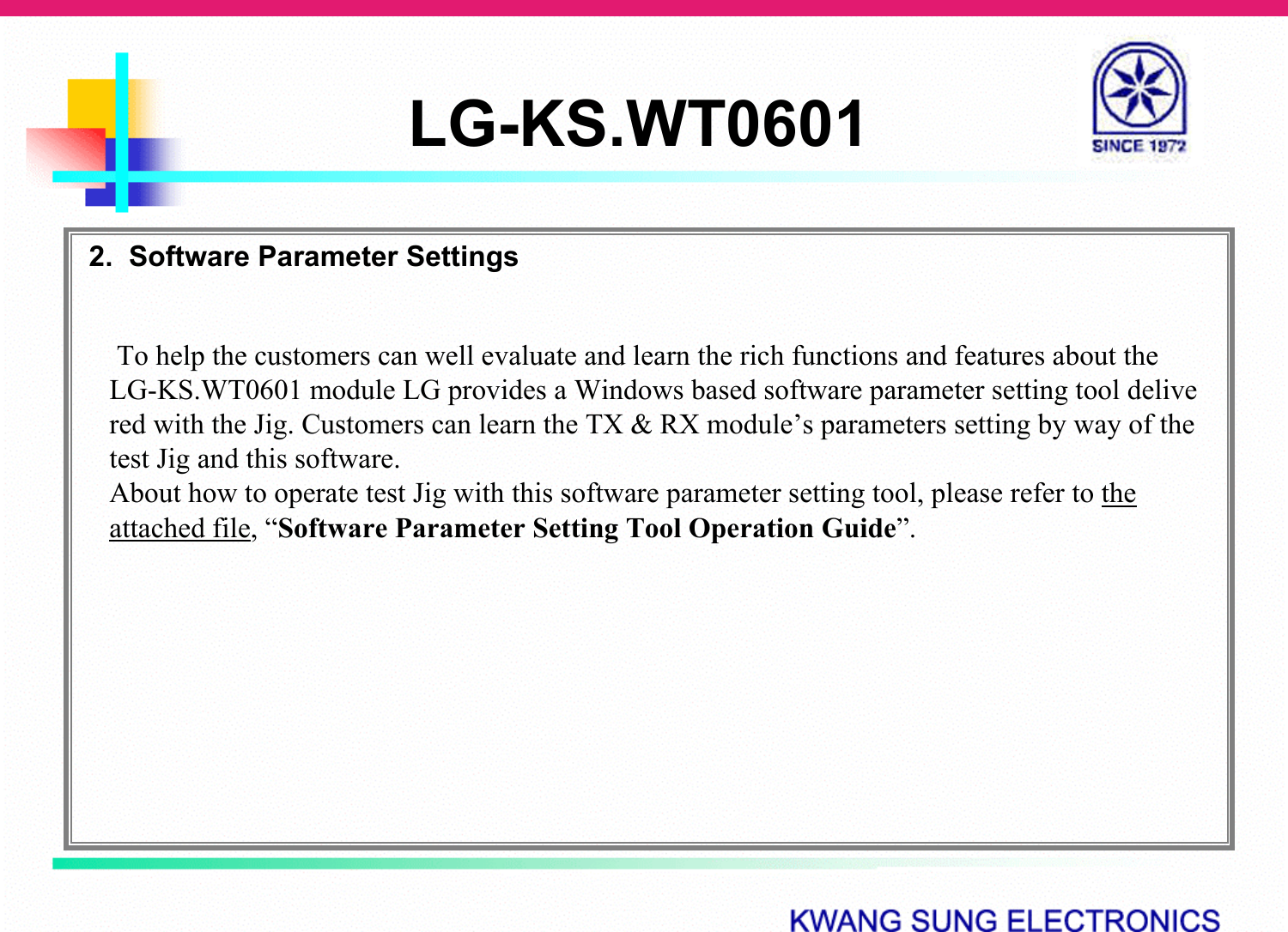 LG-KS.WT06012.  Software Parameter SettingsTo help the customers can well evaluate and learn the rich functions and features about the LG-KS.WT0601 module LG provides a Windows based software parameter setting tool delivered with the Jig. Customers can learn the TX &amp; RX module’s parameters setting by way of the test Jig and this software.About how to operate test Jig with this software parameter setting tool, please refer to the attached file, “Software Parameter Setting Tool Operation Guide”.