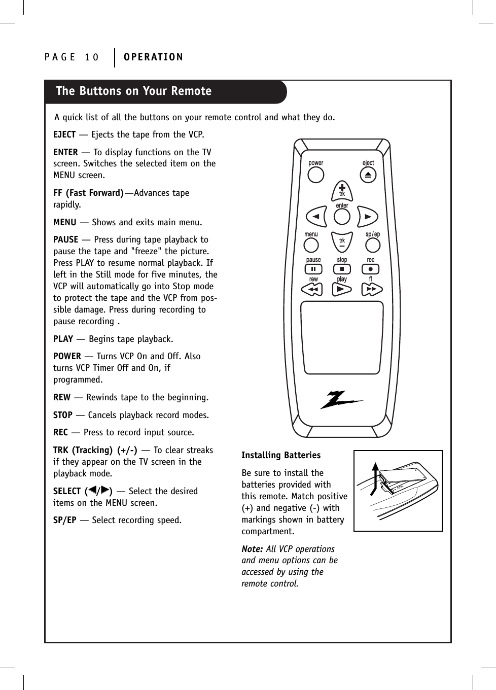 The Buttons on Your RemotePAGE 10 OPERATIONA quick list of all the buttons on your remote control and what they do.AAAInstalling BatteriesBe sure to install the batteries provided withthis remote. Match positive(+) and negative (-) with markings shown in battery compartment.Note: All VCP operationsand menu options can beaccessed by using theremote control.EJECT — Ejects the tape from the VCP.ENTER — To display functions on the TVscreen. Switches the selected item on theMENU screen.FF (Fast Forward)—Advances tape rapidly.MENU — Shows and exits main menu.PAUSE — Press during tape playback topause the tape and &quot;freeze&quot; the picture.Press PLAY to resume normal playback. Ifleft in the Still mode for five minutes, theVCP will automatically go into Stop modeto protect the tape and the VCP from pos-sible damage. Press during recording topause recording .PLAY — Begins tape playback.POWER — Turns VCP On and Off. Alsoturns VCP Timer Off and On, if programmed.REW — Rewinds tape to the beginning.STOP — Cancels playback record modes.REC — Press to record input source.TRK (Tracking) (+/-) — To clear streaksif they appear on the TV screen in theplayback mode. SELECT (FF/GG)— Select the desireditems on the MENU screen.SP/EP — Select recording speed.
