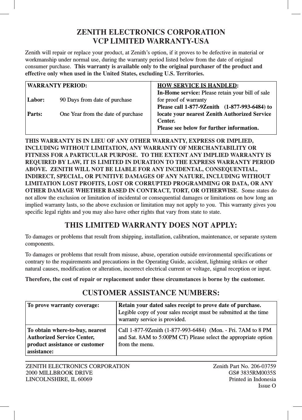 ZENITH ELECTRONICS CORPORATIONVCP LIMITED WARRANTY-USAZenith will repair or replace your product, at Zenith’s option, if it proves to be defective in material orworkmanship under normal use, during the warranty period listed below from the date of original consumer purchase.  This warranty is available only to the original purchaser of the product andeffective only when used in the United States, excluding U.S. Territories.THIS WARRANTY IS IN LIEU OF ANY OTHER WARRANTY, EXPRESS OR IMPLIED,INCLUDING WITHOUT LIMITATION, ANY WARRANTY OF MERCHANTABILITY OR FITNESS FOR A PARTICULAR PURPOSE.  TO THE EXTENT ANY IMPLIED WARRANTY ISREQUIRED BY LAW, IT IS LIMITED IN DURATION TO THE EXPRESS WARRANTY PERIODABOVE.  ZENITH WILL NOT BE LIABLE FOR ANY INCIDENTAL, CONSEQUENTIAL, INDIRECT, SPECIAL, OR PUNITIVE DAMAGES OF ANY NATURE, INCLUDING WITHOUTLIMITATION LOST PROFITS, LOST OR CORRUPTED PROGRAMMING OR DATA, OR ANYOTHER DAMAGE WHETHER BASED IN CONTRACT, TORT, OR OTHERWISE.  Some states donot allow the exclusion or limitation of incidental or consequential damages or limitations on how long animplied warranty lasts, so the above exclusion or limitation may not apply to you.  This warranty gives youspecific legal rights and you may also have other rights that vary from state to state.THIS LIMITED WARRANTY DOES NOT APPLY:To damages or problems that result from shipping, installation, calibration, maintenance, or separate systemcomponents.To damages or problems that result from misuse, abuse, operation outside environmental specifications orcontrary to the requirements and precautions in the Operating Guide, accident, lightning strikes or othernatural causes, modification or alteration, incorrect electrical current or voltage, signal reception or input.Therefore, the cost of repair or replacement under these circumstances is borne by the customer.CUSTOMER ASSISTANCE NUMBERS:ZENITH ELECTRONICS CORPORATION  Zenith Part No. 206-037592000 MILLBROOK DRIVE GS# 3835RM0035SLINCOLNSHIRE, IL 60069 Printed in IndonesiaIssue OWARRANTY PERIOD:Labor: 90 Days from date of purchaseParts: One Year from the date of purchaseHOW SERVICE IS HANDLED:In-Home service: Please retain your bill of salefor proof of warrantyPlease call 1-877-9Zenith   (1-877-993-6484) tolocate your nearest Zenith Authorized ServiceCenter.Please see below for further information.To  prove warranty coverage: To  obtain where-to-buy, nearestAuthorized Service Center, product assistance or customerassistance:Retain your dated sales receipt to prove date of purchase.Legible copy of your sales receipt must be submitted at the timewarranty service is provided.Call 1-877-9Zenith (1-877-993-6484)  (Mon. - Fri. 7AM to 8 PMand Sat. 8AM to 5:00PM CT) Please select the appropriate optionfrom the menu.