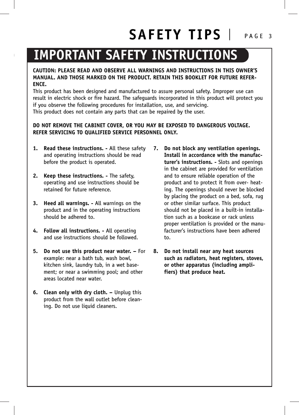 IMPORTANT SAFETY INSTRUCTIONSSAFETY TIPS PAGE 3CAUTION: PLEASE READ AND OBSERVE ALL WARNINGS AND INSTRUCTIONS IN THIS OWNER’SMANUAL. AND THOSE MARKED ON THE PRODUCT. RETAIN THIS BOOKLET FOR FUTURE REFER-ENCE.This product has been designed and manufactured to assure personal safety. Improper use canresult in electric shock or fire hazard. The safeguards incorporated in this product will protect youif you observe the following procedures for installation, use, and servicing.This product does not contain any parts that can be repaired by the user.DO NOT REMOVE THE CABINET COVER, OR YOU MAY BE EXPOSED TO DANGEROUS VOLTAGE.REFER SERVICING TO QUALIFIED SERVICE PERSONNEL ONLY.1. Read these instructions. - All these safetyand operating instructions should be readbefore the product is operated.2. Keep these instructions. - The safety,operating and use instructions should beretained for future reference.3. Heed all warnings. - All warnings on theproduct and in the operating instructionsshould be adhered to.4. Follow all instructions. - All operatingand use instructions should be followed.5. Do not use this product near water. – Forexample: near a bath tub, wash bowl,kitchen sink, laundry tub, in a wet base-ment; or near a swimming pool; and otherareas located near water.6. Clean only with dry cloth. – Unplug thisproduct from the wall outlet before clean-ing. Do not use liquid cleaners.7. Do not block any ventilation openings.Install in accordance with the manufac-turer’s instructions. - Slots and openingsin the cabinet are provided for ventilationand to ensure reliable operation of theproduct and to protect it from over- heat-ing. The openings should never be blockedby placing the product on a bed, sofa, rugor other similar surface. This productshould not be placed in a built-in installa-tion such as a bookcase or rack unlessproper ventilation is provided or the manu-facturer’s instructions have been adheredto.8. Do not install near any heat sourcessuch as radiators, heat registers, stoves,or other apparatus (including ampli-fiers) that produce heat.