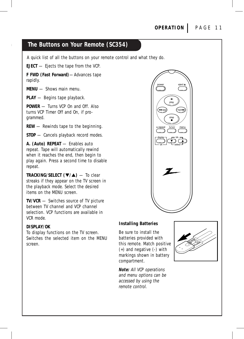 The Buttons on Your Remote (SC354)OPERATION PAGE 11A quick list of all the buttons on your remote control and what they do.Installing BatteriesBe sure to install the batteries provided withthis remote. Match positive(+) and negative (-) with markings shown in battery compartment.Note: All VCP operationsand menu options can beaccessed by using theremote control.EJECT — Ejects the tape from the VCP.F FWD (Fast Forward)—Advances taperapidly.MENU — Shows main menu.PLAY — Begins tape playback.POWER — Turns VCP On and Off. Alsoturns VCP Timer Off and On, if pro-grammed.REW — Rewinds tape to the beginning.STOP — Cancels playback record modes.A. (Auto) REPEAT — Enables autorepeat. Tape will automatically rewindwhen it reaches the end, then begin toplay again. Press a second time to disablerepeat.TRACKING/SELECT (▼/▲)— To clearstreaks if they appear on the TV screen inthe playback mode. Select the desireditems on the MENU screen.TV/VCR — Switches source of TV picturebetween TV channel and VCP channelselection. VCP functions are available inVCR mode.DISPLAY/OKTo display functions on the TV screen.Switches the selected item on the MENUscreen.ejectpowerplaystoprewf fwdtv/vcra.repeat menutrkselectdisplayok