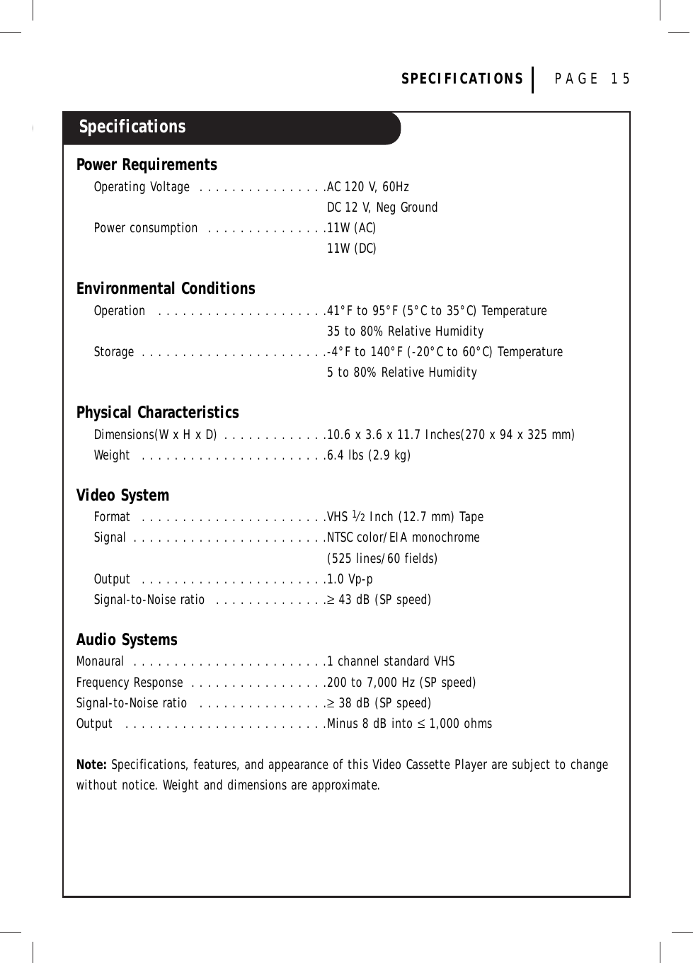 SpecificationsSPECIFICATIONS PAGE 15Power RequirementsOperating Voltage  . . . . . . . . . . . . . . . .AC 120 V, 60HzDC 12 V, Neg GroundPower consumption  . . . . . . . . . . . . . . .11W (AC)11W (DC)Environmental ConditionsOperation  . . . . . . . . . . . . . . . . . . . . .41°F to 95°F (5°C to 35°C) Temperature35 to 80% Relative HumidityStorage  . . . . . . . . . . . . . . . . . . . . . . .-4°F to 140°F (-20°C to 60°C) Temperature5 to 80% Relative HumidityPhysical CharacteristicsDimensions(W x H x D) . . . . . . . . . . . . .10.6 x 3.6 x 11.7 Inches(270 x 94 x 325 mm)Weight  . . . . . . . . . . . . . . . . . . . . . . .6.4 lbs (2.9 kg)Video SystemFormat  . . . . . . . . . . . . . . . . . . . . . . .VHS 1⁄2Inch (12.7 mm) TapeSignal  . . . . . . . . . . . . . . . . . . . . . . . .NTSC color/EIA monochrome(525 lines/60 fields)Output  . . . . . . . . . . . . . . . . . . . . . . .1.0 Vp-pSignal-to-Noise ratio  . . . . . . . . . . . . . .≥43 dB (SP speed)Audio SystemsMonaural  . . . . . . . . . . . . . . . . . . . . . . . .1 channel standard VHSFrequency Response  . . . . . . . . . . . . . . . . .200 to 7,000 Hz (SP speed)Signal-to-Noise ratio  . . . . . . . . . . . . . . . .≥38 dB (SP speed)Output  . . . . . . . . . . . . . . . . . . . . . . . . .Minus 8 dB into ≤1,000 ohmsNote: Specifications, features, and appearance of this Video Cassette Player are subject to changewithout notice. Weight and dimensions are approximate.