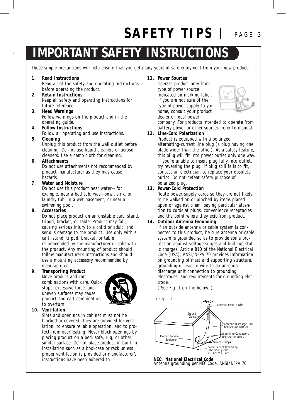 IMPORTANT SAFETY INSTRUCTIONSSAFETY TIPS PAGE 3These simple precautions will help ensure that you get many years of safe enjoyment from your new product.1. Read InstructionsRead all of the safety and operating instructionsbefore operating the product.2. Retain InstructionsKeep all safety and operating instructions forfuture reference.3. Heed WarningsFollow warnings on the product and in the operating guide.4. Follow InstructionsFollow all operating and use instructions.5. CleaningUnplug this product from the wall outlet before cleaning. Do not use liquid cleaners or aerosolcleaners. Use a damp cloth for cleaning.6. AttachmentsDo not use attachments not recommended byproduct manufacturer as they may cause hazards.7. Water and MoistureDo not use this product near water—for example, near a bathtub, wash bowl, sink, orlaundry tub, in a wet basement, or near a swimming pool.8. AccessoriesDo not place product on an unstable cart, stand, tripod, bracket, or table. Product may fall, causing serious injury to a child or adult, andserious damage to the product. Use only with acart, stand, tripod, bracket, or table recommended by the manufacturer or sold withthe product. Any mounting of product shouldfollow manufacturer’s instructions and shoulduse a mounting accessory recommended by manufacturer.9. Transporting ProductMove product and cart combinations with care. Quickstops, excessive force, anduneven surfaces may cause product and cart combinationto overturn.10. VentilationSlots and openings in cabinet must not beblocked or covered. They are provided for venti-lation, to ensure reliable operation, and to pro-tect from overheating. Never block openings byplacing product on a bed, sofa, rug, or othersimilar surface. Do not place product in built-ininstallation such as a bookcase or rack unlessproper ventilation is provided or manufacturer’sinstructions have been adhered to.11. Power Sources Operate product only fromtype of power source indicated on marking label.If you are not sure of thetype of power supply to yourhome, consult your productdealer or local power company. For products intended to operate frombattery power or other sources, refer to manual.12. Line-Cord PolarizationProduct is equipped with a polarized alternating-current line plug (a plug having oneblade wider than the other). As a safety feature,this plug will fit into power outlet only one way.If you’re unable to insert plug fully into outlet,try reversing the plug. If plug still fails to fit,contact an electrician to replace your obsoleteoutlet. Do not defeat safety purpose of polarized plug.13. Power-Cord ProtectionRoute power-supply cords so they are not likelyto be walked on or pinched by items placedupon or against them, paying particular atten-tion to cords at plugs, convenience receptacles,and the point where they exit from product.14. Outdoor Antenna GroundingIf an outside antenna or cable system is con-nected to this product, be sure antenna or cablesystem is grounded so as to provide some pro-tection against voltage surges and built-up stat-ic charges. Article 810 of the National ElectricalCode (USA), ANSI/NFPA 70 provides informationon grounding of mast and supporting structure,grounding of lead-in wire to an antenna discharge unit connection to grounding electrodes, and requirements for grounding elec-trode. ( See Fig. 1 on the below. )Antenna Lead-in WireAntenna Discharge UnitNEC Section 810-20 Grounding ConductorsNEC Section 810-21Ground ClampsPower Service Grounding Electrode System NEC Art 250, Part HGroundClampElectric ServiceEquipmentNEC:  National Electrical CodeAntenna grounding per NEC Code, ANSI/NFPA 70Fig. 1