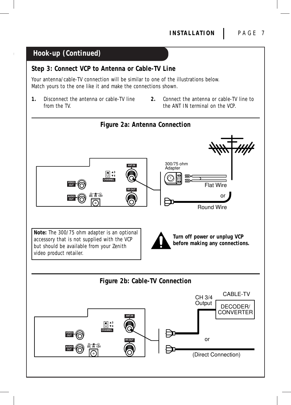 Hook-up (Continued)INSTALLATION PAGE 71. Disconnect the antenna or cable-TV linefrom the TV. 2. Connect the antenna or cable-TV line tothe ANT IN terminal on the VCP.Step 3: Connect VCP to Antenna or Cable-TV LineYour antenna/cable-TV connection will be similar to one of the illustrations below.Match yours to the one like it and make the connections shown.Note: The 300/75 ohm adapter is an optionalaccessory that is not supplied with the VCPbut should be available from your Zenithvideo product retailer. Figure 2a: Antenna Connection3DC  IN  12V4CHANNELRF.OUTANT.INVIDEOOUTAUDIOOUTFlat Wire300/75 ohmAdapterRound Wireor3DC  IN  12V4CHANNELRF.OUTANT.INVIDEOOUTAUDIOOUTCH 3/4Output DECODER/CONVERTER(Direct Connection)orCABLE-TVTurn off power or unplug VCPbefore making any connections.Figure 2b: Cable-TV Connection
