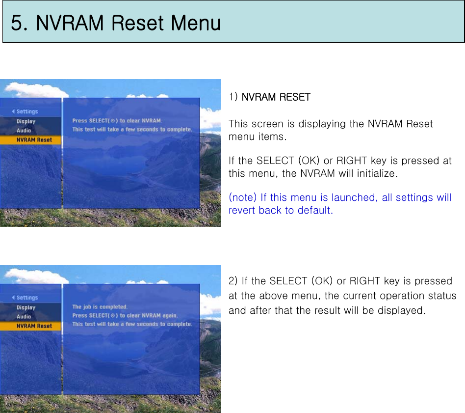 5. NVRAM Reset Menu1) NVRAM RESETThis screen is displaying the NVRAM Reset menu items. If the SELECT (OK) or RIGHT key is pressed at this menu, the NVRAM will initialize.(note) If this menu is launched, all settings will revert back to default.2) If the SELECT (OK) or RIGHT key is pressed at the above menu, the current operation status and after that the result will be displayed.