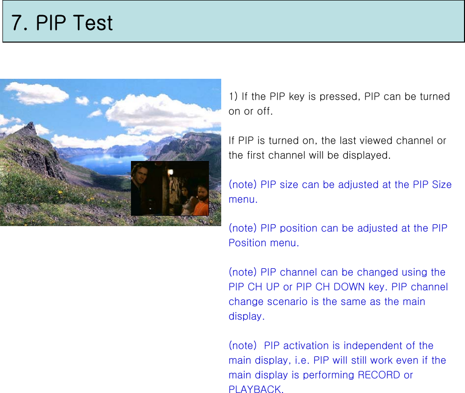7. PIP Test1) If the PIP key is pressed, PIP can be turned on or off.If PIP is turned on, the last viewed channel or the first channel will be displayed.(note) PIP size can be adjusted at the PIP Size menu.(note) PIP position can be adjusted at the PIP Position menu.(note) PIP channel can be changed using the PIP CH UP or PIP CH DOWN key. PIP channel change scenario is the same as the main display.(note)  PIP activation is independent of the main display, i.e. PIP will still work even if the main display is performing RECORD or PLAYBACK.