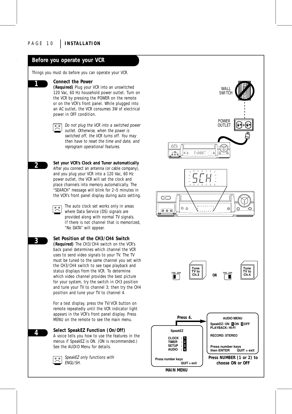 PAGE 10 INSTALLATIONBefore you operate your VCRThings you must do before you can operate your VCR.TYPICAL ZENITH VCRWALLSWITCHPOWEROUTLETTuneTV toCh.3CH3 CH4TuneTV toCh.4CH3 CH4OReasywatchpauserec/itrchvideo l - audio - rstop/ejectpoweraux 2playrew f fwdVCRRECTIMERAMzenithSpeakEZCLOCK : 1TIMER : 2SETUP : 3AUDIO : 4Press number keysQUIT = exitPress number keysthen ENTER QUIT = exitAUDIO MENUSpeakEZ: ON   1 ON   2 OFFPLAYBACK: HI-FI RECORD: STEREOMAIN MENUPress NUMBER (1 or 2) tochoose ON or OFFPress 4.Connect the Power(Required) Plug your VCR into an unswitched120 Vac, 60 Hz household power outlet. Turn onthe VCR by pressing the POWER on the remoteor on the VCR’s front panel. While plugged intoan AC outlet, the VCR consumes 3W of electricalpower in OFF condition.Do not plug the VCR into a switched power outlet. Otherwise, when the power isswitched off, the VCR turns off. You maythen have to reset the time and date, andreprogram operational features.Set your VCR’s Clock and Tuner automaticallyAfter you connect an antenna (or cable company),and you plug your VCR into a 120 Vac, 60 Hzpower outlet, the VCR will set the clock andplace channels into memory automatically. The“SEARCH” message will blink for 2~5 minutes inthe VCR’s front panel display during auto setting.The auto clock set works only in areaswhere Data Service (DS) signals are provided along with normal TV signals.If there is not channel that is memorized,“No DATA” will appear. Set Position of the CH3/CH4 Switch(Required) The CH3/CH4 switch on the VCR’sback panel determines which channel the VCRuses to send video signals to your TV. The TVmust be tuned to the same channel you set withthe CH3/CH4 switch to see tape playback andstatus displays from the VCR. To determinewhich video channel provides the best picturefor your system, try the switch in CH3 positionand tune your TV to channel 3; then try the CH4position and tune your TV to channel 4.For a test display, press the TV/VCR button onremote repeatedly until the VCR indicator lightappears in the VCR’s front panel display. PressMENU on the remote to see the main menu.Select SpeakEZ Function (On/Off)A voice tells you how to use the features in themenus if SpeakEZ is ON. (ON is recommended.)See the AUDIO Menu for details.SpeakEZ only functions with ENGLISH.3412